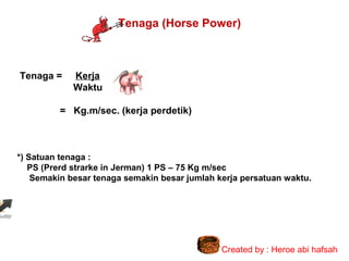 Tenaga (Horse Power)

Tenaga =

Kerja
Waktu

= Kg.m/sec. (kerja perdetik)

*) Satuan tenaga :
PS (Prerd strarke in Jerman) 1 PS – 75 Kg m/sec
Semakin besar tenaga semakin besar jumlah kerja persatuan waktu.

Created by : Heroe abi hafsah

 