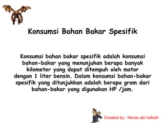 Konsumsi Bahan Bakar Spesifik
Konsumsi bahan bakar spesifik adalah konsumsi
bahan-bakar yang menunjukan berapa banyak
kilometer yang dapat ditempuh oleh motor
dengan 1 liter bensin. Dalam konsumsi bahan-bakar
spesifik yang ditunjukkan adalah berapa gram dari
bahan-bakar yang digunakan HP /jam.

Created by : Heroe abi hafsah

 