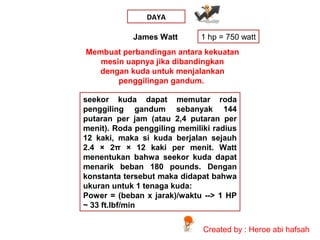 DAYA
James Watt

1 hp = 750 watt

Membuat perbandingan antara kekuatan
mesin uapnya jika dibandingkan
dengan kuda untuk menjalankan
penggilingan gandum.
seekor kuda dapat memutar roda
penggiling gandum sebanyak 144
putaran per jam (atau 2,4 putaran per
menit). Roda penggiling memiliki radius
12 kaki, maka si kuda berjalan sejauh
2.4 × 2π × 12 kaki per menit. Watt
menentukan bahwa seekor kuda dapat
menarik beban 180 pounds. Dengan
konstanta tersebut maka didapat bahwa
ukuran untuk 1 tenaga kuda:
Power = (beban x jarak)/waktu --> 1 HP
~ 33 ft.lbf/min
Created by : Heroe abi hafsah

 