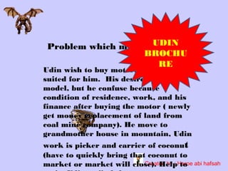 Problem which must beUDIN
finished
BROCHU
RE

Udin wish to buy motorbike which
suited for him. His desire is the good
model, but he confuse because
condition of residence, work, and his
finance after buying the motor ( newly
get money replacement of land from
coal mine company). He move to
grandmother house in mountain, Udin

work is picker and carrier of coconut
(have to quickly bring that coconut to
Created by : to
market or market will close). HelpHeroe abi hafsah

 