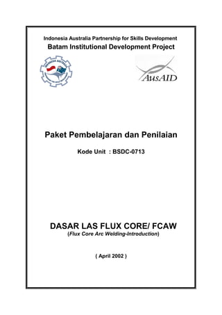 Indonesia Australia Partnership for Skills Development
Batam Institutional Development Project
Paket Pembelajaran dan Penilaian
Kode Unit : BSDC-0713
DASAR LAS FLUX CORE/ FCAW
(Flux Core Arc Welding-Introduction)
( April 2002 )
 