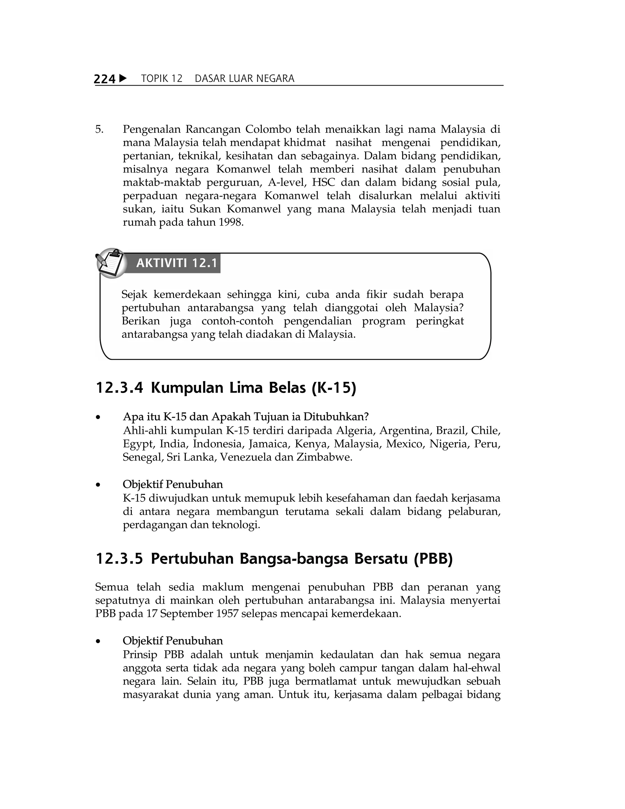X TOPIK 12 DASAR LUAR NEGARA224
5. Pengenalan Rancangan Colombo telah menaikkan lagi nama Malaysia di
mana Malaysia telah mendapat khidmat nasihat mengenai pendidikan,
pertanian, teknikal, kesihatan dan sebagainya. Dalam bidang pendidikan,
misalnya negara Komanwel telah memberi nasihat dalam penubuhan
maktab-maktab perguruan, A-level, HSC dan dalam bidang sosial pula,
perpaduan negara-negara Komanwel telah disalurkan melalui aktiviti
sukan, iaitu Sukan Komanwel yang mana Malaysia telah menjadi tuan
rumah pada tahun 1998.
12.3.4 Kumpulan Lima Belas (K-15)
x Apa itu K-15 dan Apakah Tujuan ia Ditubuhkan?
Ahli-ahli kumpulan K-15 terdiri daripada Algeria, Argentina, Brazil, Chile,
Egypt, India, Indonesia, Jamaica, Kenya, Malaysia, Mexico, Nigeria, Peru,
Senegal, Sri Lanka, Venezuela dan Zimbabwe.
x Objektif Penubuhan
K-15 diwujudkan untuk memupuk lebih kesefahaman dan faedah kerjasama
di antara negara membangun terutama sekali dalam bidang pelaburan,
perdagangan dan teknologi.
12.3.5 Pertubuhan Bangsa-bangsa Bersatu (PBB)
Semua telah sedia maklum mengenai penubuhan PBB dan peranan yang
sepatutnya di mainkan oleh pertubuhan antarabangsa ini. Malaysia menyertai
PBB pada 17 September 1957 selepas mencapai kemerdekaan.
x Objektif Penubuhan
Prinsip PBB adalah untuk menjamin kedaulatan dan hak semua negara
anggota serta tidak ada negara yang boleh campur tangan dalam hal-ehwal
negara lain. Selain itu, PBB juga bermatlamat untuk mewujudkan sebuah
masyarakat dunia yang aman. Untuk itu, kerjasama dalam pelbagai bidang
Sejak kemerdekaan sehingga kini, cuba anda fikir sudah berapa
pertubuhan antarabangsa yang telah dianggotai oleh Malaysia?
Berikan juga contoh-contoh pengendalian program peringkat
antarabangsa yang telah diadakan di Malaysia.
AKTIVITI 12.1
 