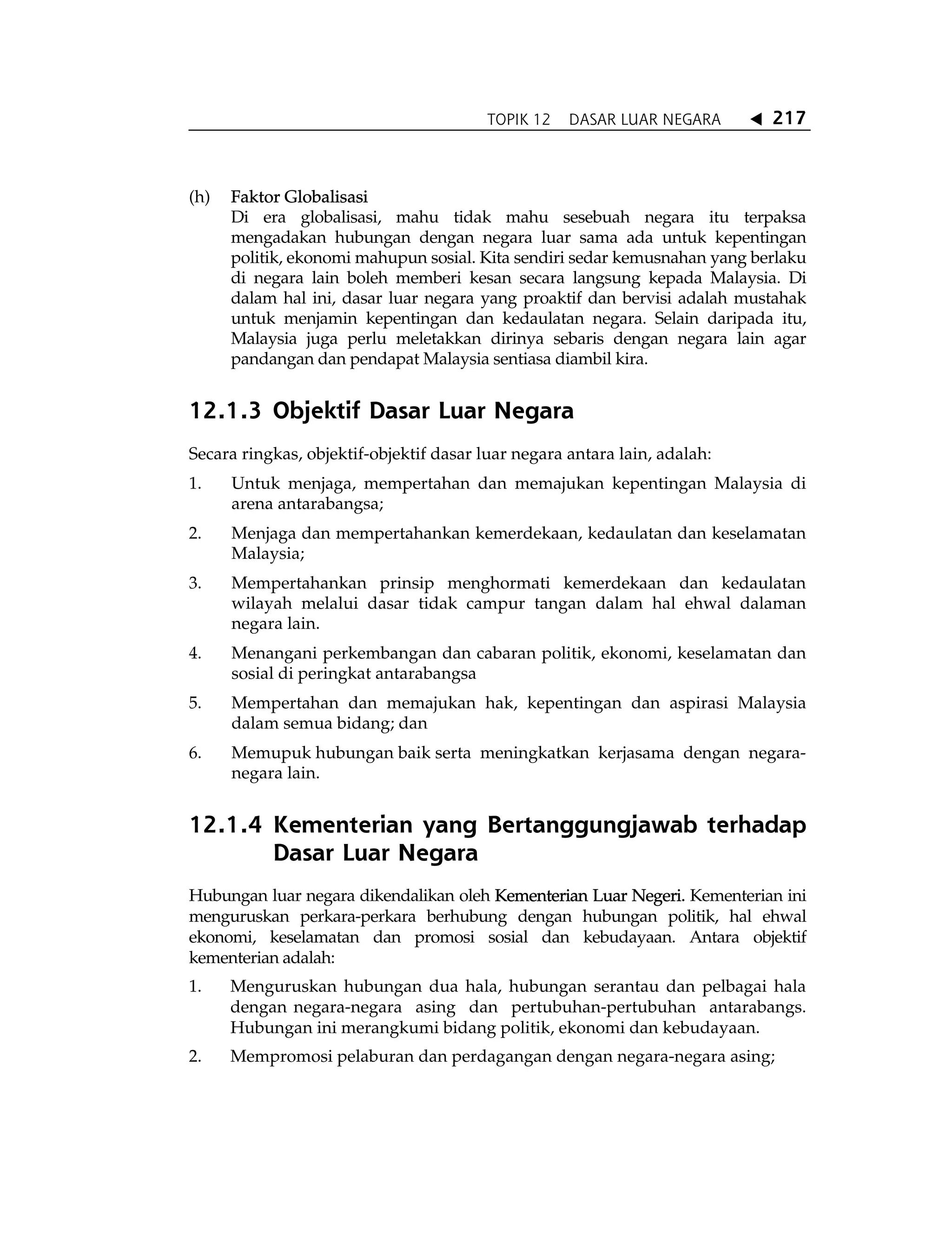 TOPIK 12 DASAR LUAR NEGARA W 217
(h) Faktor Globalisasi
Di era globalisasi, mahu tidak mahu sesebuah negara itu terpaksa
mengadakan hubungan dengan negara luar sama ada untuk kepentingan
politik, ekonomi mahupun sosial. Kita sendiri sedar kemusnahan yang berlaku
di negara lain boleh memberi kesan secara langsung kepada Malaysia. Di
dalam hal ini, dasar luar negara yang proaktif dan bervisi adalah mustahak
untuk menjamin kepentingan dan kedaulatan negara. Selain daripada itu,
Malaysia juga perlu meletakkan dirinya sebaris dengan negara lain agar
pandangan dan pendapat Malaysia sentiasa diambil kira.
12.1.3 Objektif Dasar Luar Negara
Secara ringkas, objektif-objektif dasar luar negara antara lain, adalah:
1. Untuk menjaga, mempertahan dan memajukan kepentingan Malaysia di
arena antarabangsa;
2. Menjaga dan mempertahankan kemerdekaan, kedaulatan dan keselamatan
Malaysia;
3. Mempertahankan prinsip menghormati kemerdekaan dan kedaulatan
wilayah melalui dasar tidak campur tangan dalam hal ehwal dalaman
negara lain.
4. Menangani perkembangan dan cabaran politik, ekonomi, keselamatan dan
sosial di peringkat antarabangsa
5. Mempertahan dan memajukan hak, kepentingan dan aspirasi Malaysia
dalam semua bidang; dan
6. Memupuk hubungan baik serta meningkatkan kerjasama dengan negara-
negara lain.
12.1.4 Kementerian yang Bertanggungjawab terhadap
Dasar Luar Negara
Hubungan luar negara dikendalikan oleh Kementerian Luar Negeri. Kementerian ini
menguruskan perkara-perkara berhubung dengan hubungan politik, hal ehwal
ekonomi, keselamatan dan promosi sosial dan kebudayaan. Antara objektif
kementerian adalah:
1. Menguruskan hubungan dua hala, hubungan serantau dan pelbagai hala
dengan negara-negara asing dan pertubuhan-pertubuhan antarabangs.
Hubungan ini merangkumi bidang politik, ekonomi dan kebudayaan.
2. Mempromosi pelaburan dan perdagangan dengan negara-negara asing;
 