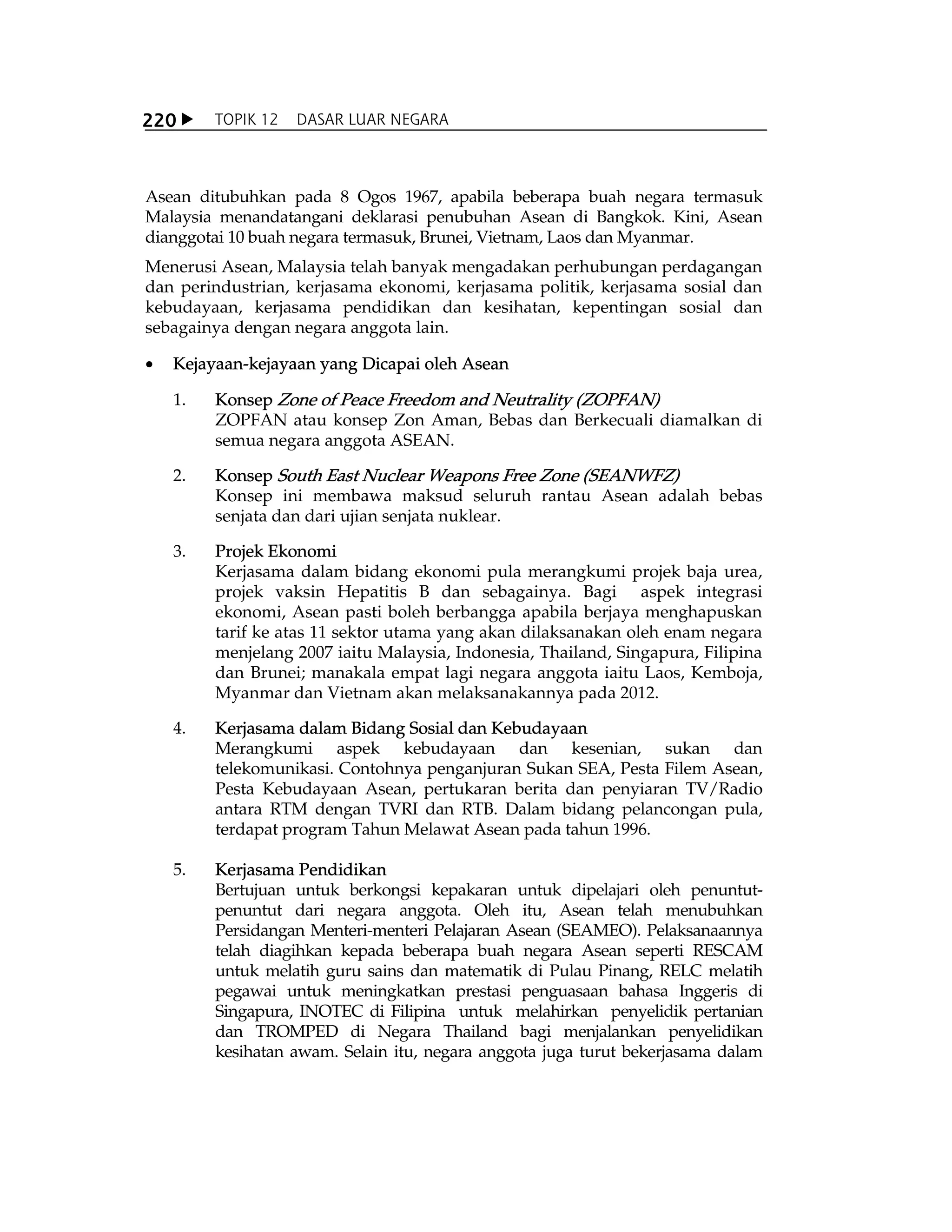 X TOPIK 12 DASAR LUAR NEGARA220
Asean ditubuhkan pada 8 Ogos 1967, apabila beberapa buah negara termasuk
Malaysia menandatangani deklarasi penubuhan Asean di Bangkok. Kini, Asean
dianggotai 10 buah negara termasuk, Brunei, Vietnam, Laos dan Myanmar.
Menerusi Asean, Malaysia telah banyak mengadakan perhubungan perdagangan
dan perindustrian, kerjasama ekonomi, kerjasama politik, kerjasama sosial dan
kebudayaan, kerjasama pendidikan dan kesihatan, kepentingan sosial dan
sebagainya dengan negara anggota lain.
x Kejayaan-kejayaan yang Dicapai oleh Asean
1. Konsep Zone of Peace Freedom and Neutrality (ZOPFAN)
ZOPFAN atau konsep Zon Aman, Bebas dan Berkecuali diamalkan di
semua negara anggota ASEAN.
2. Konsep South East Nuclear Weapons Free Zone (SEANWFZ)
Konsep ini membawa maksud seluruh rantau Asean adalah bebas
senjata dan dari ujian senjata nuklear.
3. Projek Ekonomi
Kerjasama dalam bidang ekonomi pula merangkumi projek baja urea,
projek vaksin Hepatitis B dan sebagainya. Bagi aspek integrasi
ekonomi, Asean pasti boleh berbangga apabila berjaya menghapuskan
tarif ke atas 11 sektor utama yang akan dilaksanakan oleh enam negara
menjelang 2007 iaitu Malaysia, Indonesia, Thailand, Singapura, Filipina
dan Brunei; manakala empat lagi negara anggota iaitu Laos, Kemboja,
Myanmar dan Vietnam akan melaksanakannya pada 2012.
4. Kerjasama dalam Bidang Sosial dan Kebudayaan
Merangkumi aspek kebudayaan dan kesenian, sukan dan
telekomunikasi. Contohnya penganjuran Sukan SEA, Pesta Filem Asean,
Pesta Kebudayaan Asean, pertukaran berita dan penyiaran TV/Radio
antara RTM dengan TVRI dan RTB. Dalam bidang pelancongan pula,
terdapat program Tahun Melawat Asean pada tahun 1996.
5. Kerjasama Pendidikan
Bertujuan untuk berkongsi kepakaran untuk dipelajari oleh penuntut-
penuntut dari negara anggota. Oleh itu, Asean telah menubuhkan
Persidangan Menteri-menteri Pelajaran Asean (SEAMEO). Pelaksanaannya
telah diagihkan kepada beberapa buah negara Asean seperti RESCAM
untuk melatih guru sains dan matematik di Pulau Pinang, RELC melatih
pegawai untuk meningkatkan prestasi penguasaan bahasa Inggeris di
Singapura, INOTEC di Filipina untuk melahirkan penyelidik pertanian
dan TROMPED di Negara Thailand bagi menjalankan penyelidikan
kesihatan awam. Selain itu, negara anggota juga turut bekerjasama dalam
 