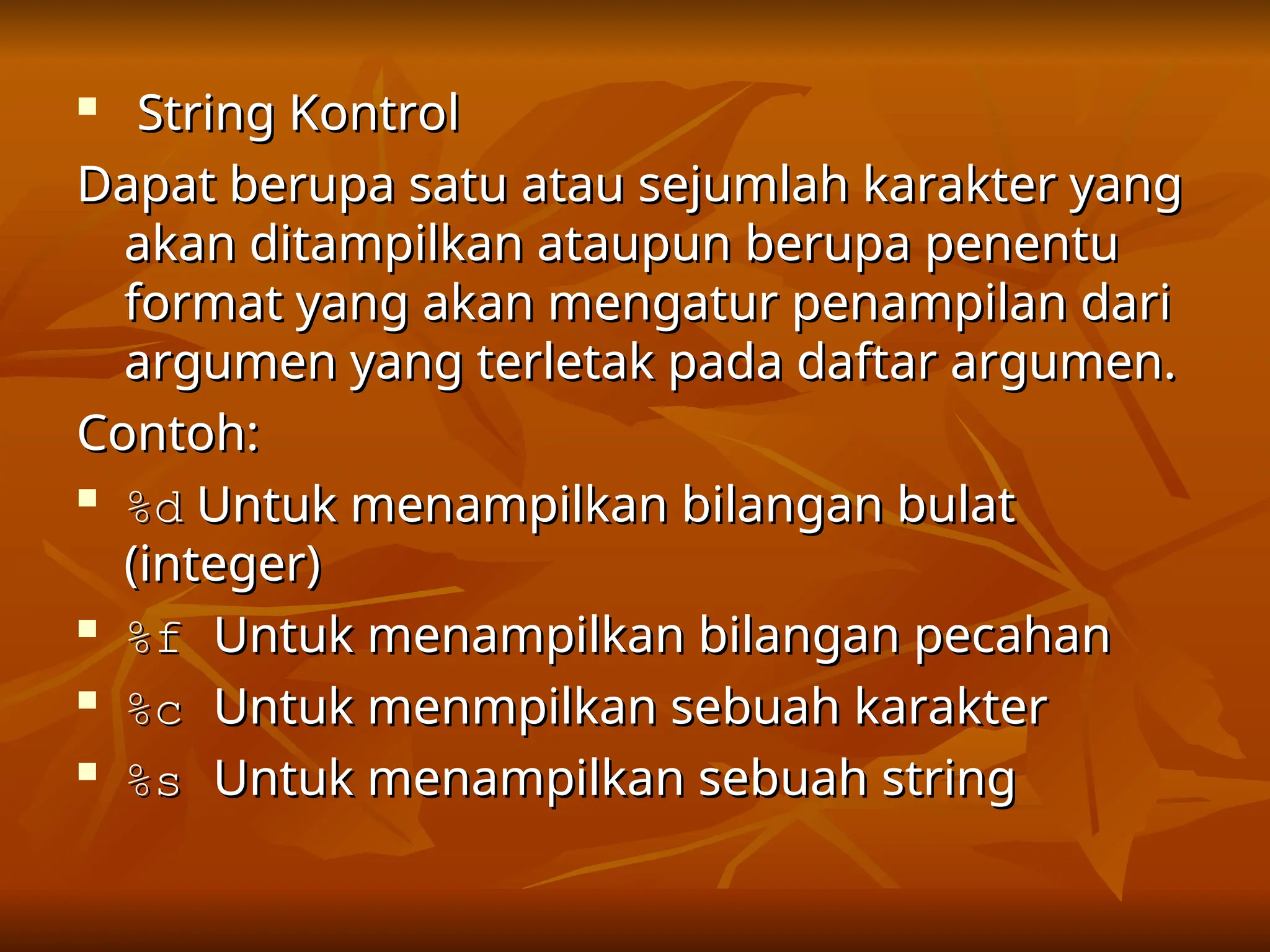 
String Kontrol
String Kontrol
Dapat berupa satu atau sejumlah karakter yang
Dapat berupa satu atau sejumlah karakter yang
akan ditampilkan ataupun berupa penentu
akan ditampilkan ataupun berupa penentu
format yang akan mengatur penampilan dari
format yang akan mengatur penampilan dari
argumen yang terletak pada daftar argumen.
argumen yang terletak pada daftar argumen.
Contoh:
Contoh:

%d
%d Untuk menampilkan bilangan bulat
Untuk menampilkan bilangan bulat
(integer)
(integer)

%f
%f Untuk menampilkan bilangan pecahan
Untuk menampilkan bilangan pecahan

%c
%c Untuk menmpilkan sebuah karakter
Untuk menmpilkan sebuah karakter

%s
%s Untuk menampilkan sebuah string
Untuk menampilkan sebuah string
 