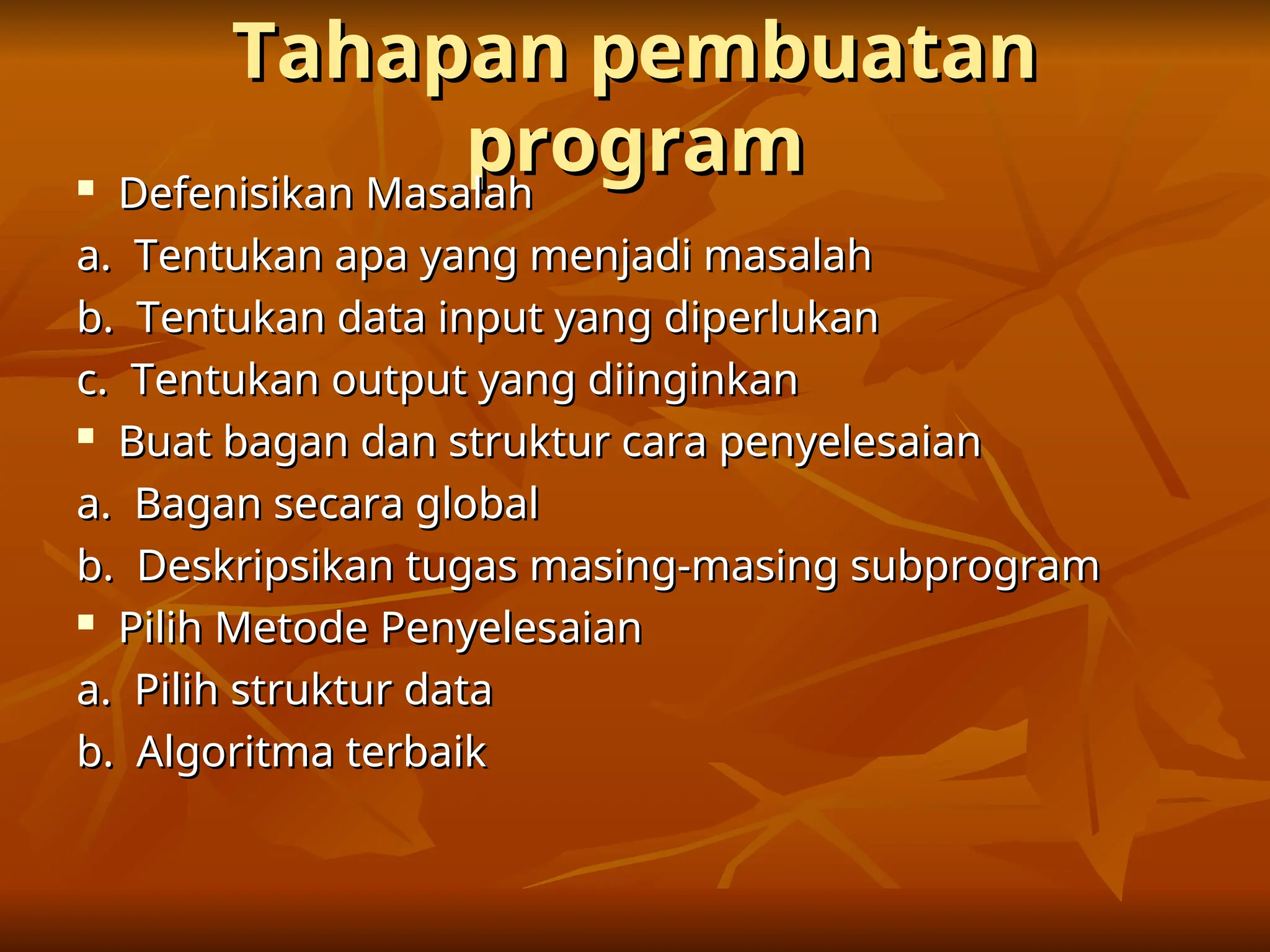 Tahapan pembuatan
Tahapan pembuatan
program
program

Defenisikan Masalah
Defenisikan Masalah
a. Tentukan apa yang menjadi masalah
a. Tentukan apa yang menjadi masalah
b. Tentukan data input yang diperlukan
b. Tentukan data input yang diperlukan
c. Tentukan output yang diinginkan
c. Tentukan output yang diinginkan

Buat bagan dan struktur cara penyelesaian
Buat bagan dan struktur cara penyelesaian
a. Bagan secara global
a. Bagan secara global
b. Deskripsikan tugas masing-masing subprogram
b. Deskripsikan tugas masing-masing subprogram

Pilih Metode Penyelesaian
Pilih Metode Penyelesaian
a. Pilih struktur data
a. Pilih struktur data
b. Algoritma terbaik
b. Algoritma terbaik
 