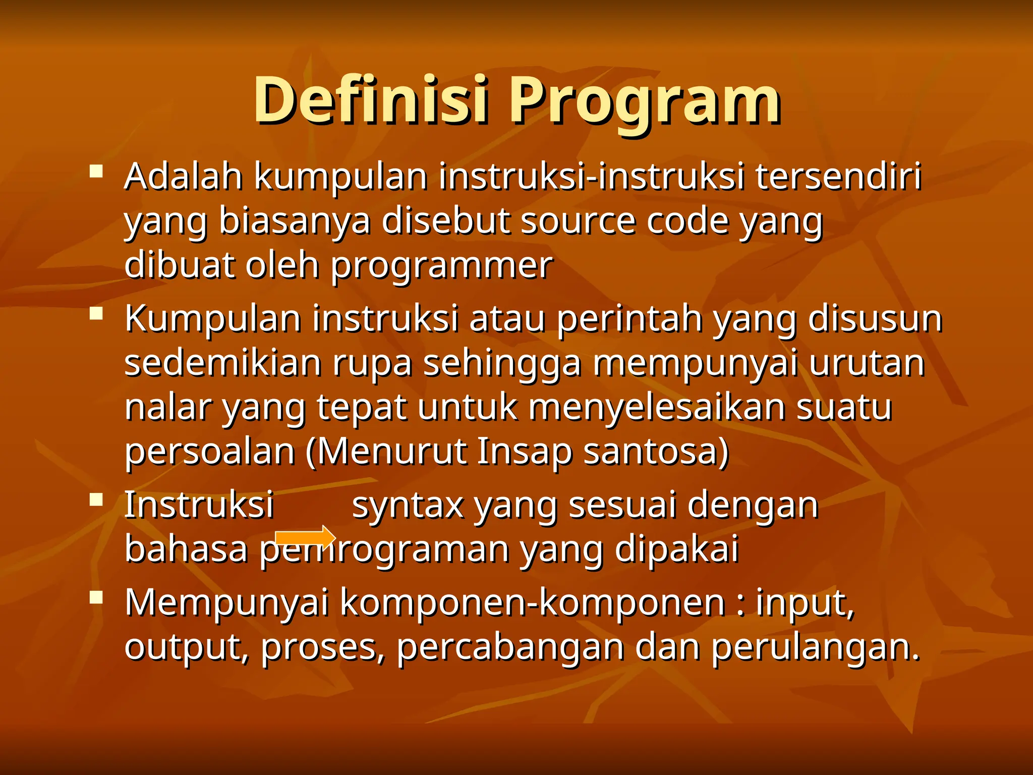 Definisi Program
Definisi Program

Adalah kumpulan instruksi-instruksi tersendiri
Adalah kumpulan instruksi-instruksi tersendiri
yang biasanya disebut source code yang
yang biasanya disebut source code yang
dibuat oleh programmer
dibuat oleh programmer

Kumpulan instruksi atau perintah yang disusun
Kumpulan instruksi atau perintah yang disusun
sedemikian rupa sehingga mempunyai urutan
sedemikian rupa sehingga mempunyai urutan
nalar yang tepat untuk menyelesaikan suatu
nalar yang tepat untuk menyelesaikan suatu
persoalan (Menurut Insap santosa)
persoalan (Menurut Insap santosa)

Instruksi syntax yang sesuai dengan
Instruksi syntax yang sesuai dengan
bahasa pemrograman yang dipakai
bahasa pemrograman yang dipakai

Mempunyai komponen-komponen : input,
Mempunyai komponen-komponen : input,
output, proses, percabangan dan perulangan.
output, proses, percabangan dan perulangan.
 