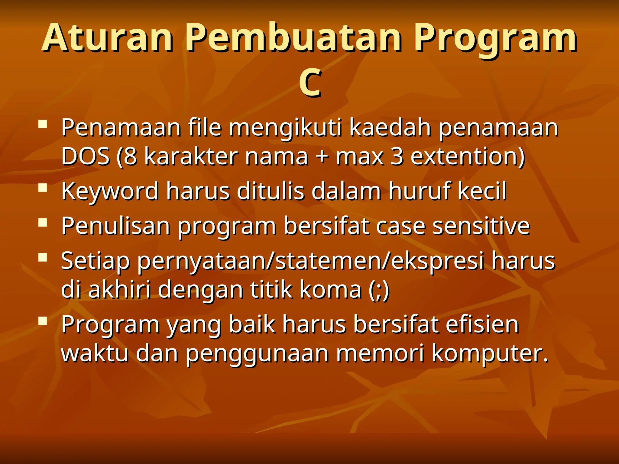 Aturan Pembuatan Program
Aturan Pembuatan Program
C
C

Penamaan file mengikuti kaedah penamaan
Penamaan file mengikuti kaedah penamaan
DOS (8 karakter nama + max 3 extention)
DOS (8 karakter nama + max 3 extention)

Keyword harus ditulis dalam huruf kecil
Keyword harus ditulis dalam huruf kecil

Penulisan program bersifat case sensitive
Penulisan program bersifat case sensitive

Setiap pernyataan/statemen/ekspresi harus
Setiap pernyataan/statemen/ekspresi harus
di akhiri dengan titik koma (;)
di akhiri dengan titik koma (;)

Program yang baik harus bersifat efisien
Program yang baik harus bersifat efisien
waktu dan penggunaan memori komputer.
waktu dan penggunaan memori komputer.
 