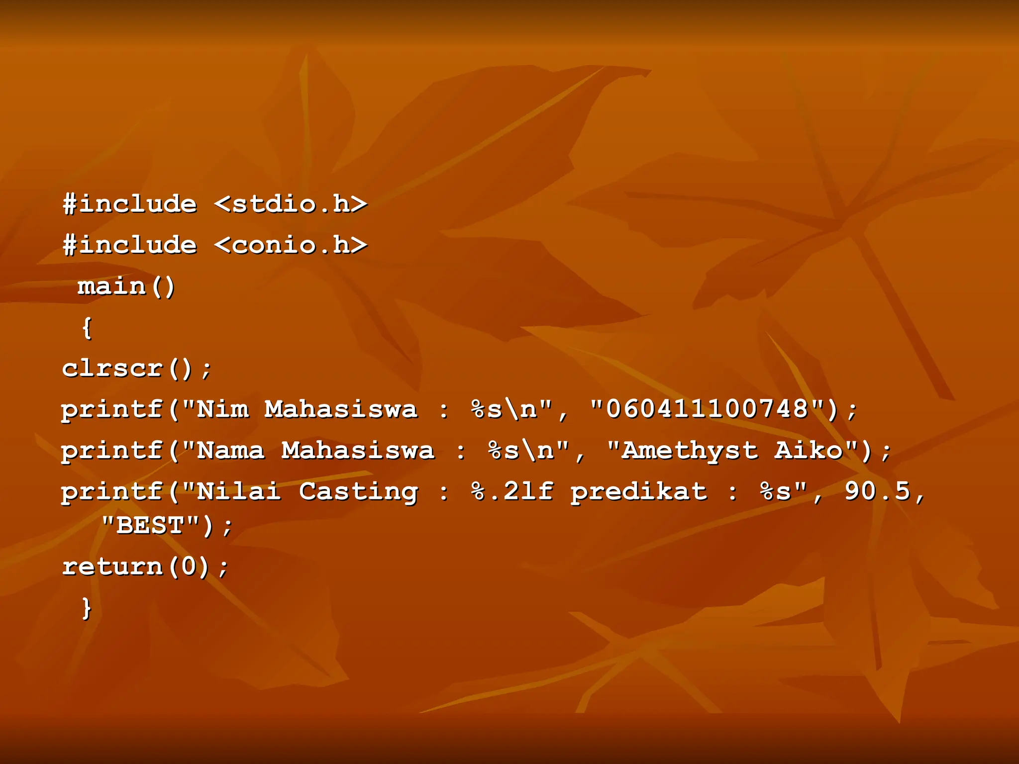 #include <stdio.h>
#include <stdio.h>
#include <conio.h>
#include <conio.h>
main()
main()
{
{
clrscr();
clrscr();
printf("Nim Mahasiswa : %sn", "060411100748");
printf("Nim Mahasiswa : %sn", "060411100748");
printf("Nama Mahasiswa : %sn", "Amethyst Aiko");
printf("Nama Mahasiswa : %sn", "Amethyst Aiko");
printf("Nilai Casting : %.2lf predikat : %s", 90.5,
printf("Nilai Casting : %.2lf predikat : %s", 90.5,
"BEST");
"BEST");
return(0);
return(0);
}
}
 