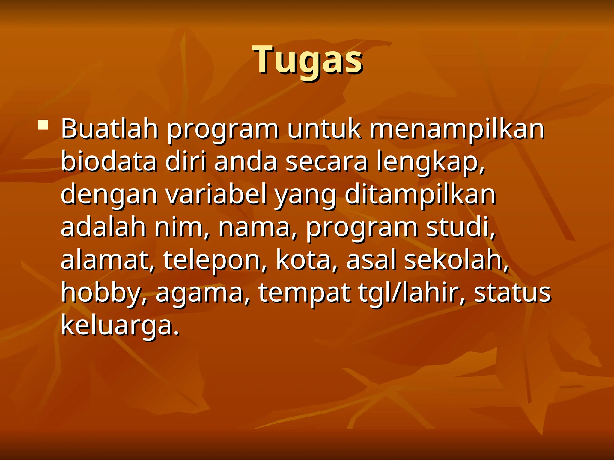 Tugas
Tugas

Buatlah program untuk menampilkan
Buatlah program untuk menampilkan
biodata diri anda secara lengkap,
biodata diri anda secara lengkap,
dengan variabel yang ditampilkan
dengan variabel yang ditampilkan
adalah nim, nama, program studi,
adalah nim, nama, program studi,
alamat, telepon, kota, asal sekolah,
alamat, telepon, kota, asal sekolah,
hobby, agama, tempat tgl/lahir, status
hobby, agama, tempat tgl/lahir, status
keluarga.
keluarga.
 