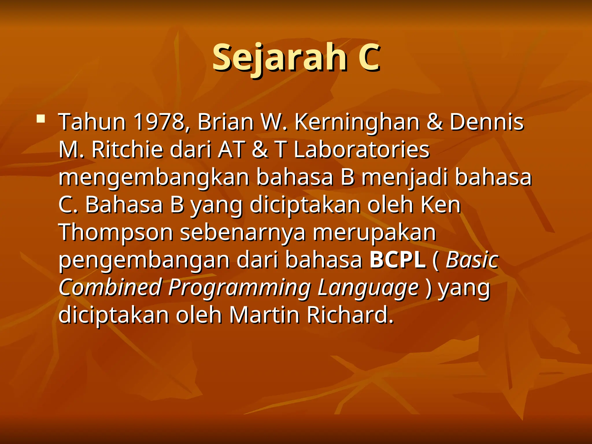 Sejarah C
Sejarah C

Tahun 1978, Brian W. Kerninghan & Dennis
Tahun 1978, Brian W. Kerninghan & Dennis
M. Ritchie dari AT & T Laboratories
M. Ritchie dari AT & T Laboratories
mengembangkan bahasa B menjadi bahasa
mengembangkan bahasa B menjadi bahasa
C. Bahasa B yang diciptakan oleh Ken
C. Bahasa B yang diciptakan oleh Ken
Thompson sebenarnya merupakan
Thompson sebenarnya merupakan
pengembangan dari bahasa
pengembangan dari bahasa BCPL
BCPL (
( Basic
Basic
Combined Programming Language
Combined Programming Language ) yang
) yang
diciptakan oleh Martin Richard.
diciptakan oleh Martin Richard.
 