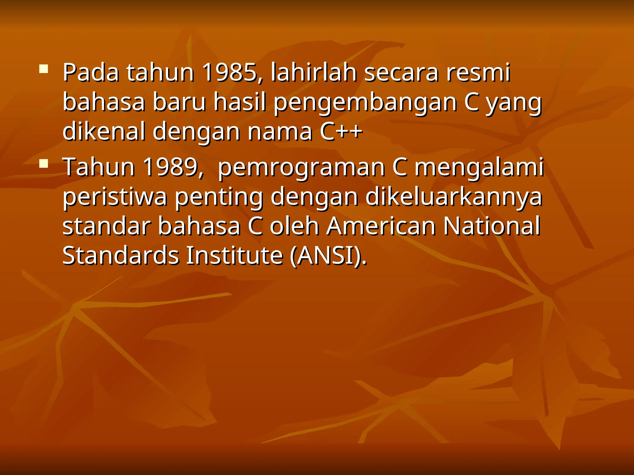 
Pada tahun 1985, lahirlah secara resmi
Pada tahun 1985, lahirlah secara resmi
bahasa baru hasil pengembangan C yang
bahasa baru hasil pengembangan C yang
dikenal dengan nama C++
dikenal dengan nama C++

Tahun 1989, pemrograman C mengalami
Tahun 1989, pemrograman C mengalami
peristiwa penting dengan dikeluarkannya
peristiwa penting dengan dikeluarkannya
standar bahasa C oleh American National
standar bahasa C oleh American National
Standards Institute (ANSI).
Standards Institute (ANSI).
 