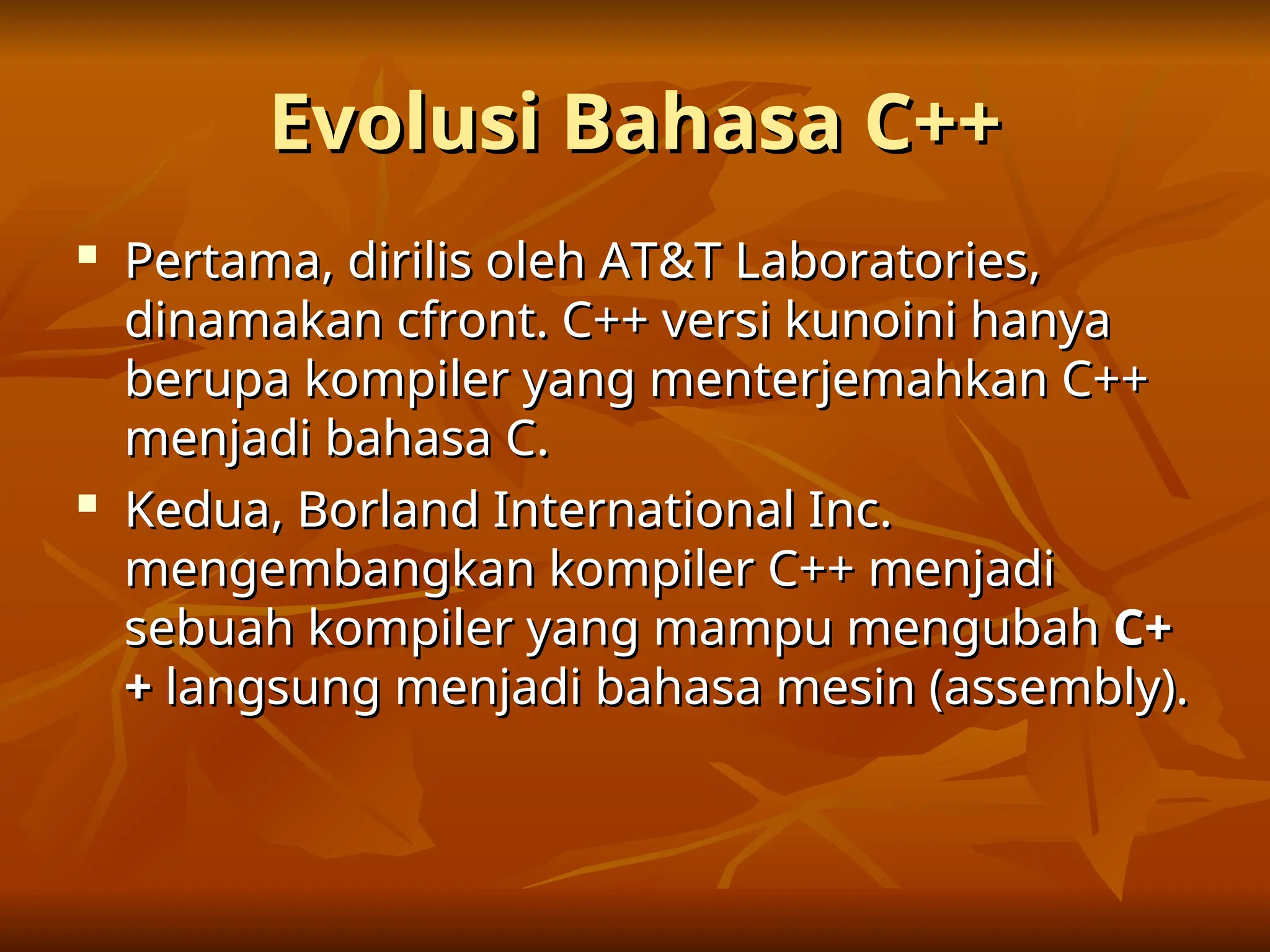 Evolusi Bahasa C++
Evolusi Bahasa C++

Pertama, dirilis oleh AT&T Laboratories,
Pertama, dirilis oleh AT&T Laboratories,
dinamakan cfront. C++ versi kunoini hanya
dinamakan cfront. C++ versi kunoini hanya
berupa kompiler yang menterjemahkan C++
berupa kompiler yang menterjemahkan C++
menjadi bahasa C.
menjadi bahasa C.

Kedua, Borland International Inc.
Kedua, Borland International Inc.
mengembangkan kompiler C++ menjadi
mengembangkan kompiler C++ menjadi
sebuah kompiler yang mampu mengubah
sebuah kompiler yang mampu mengubah C+
C+
+
+ langsung menjadi bahasa mesin (assembly).
langsung menjadi bahasa mesin (assembly).
 