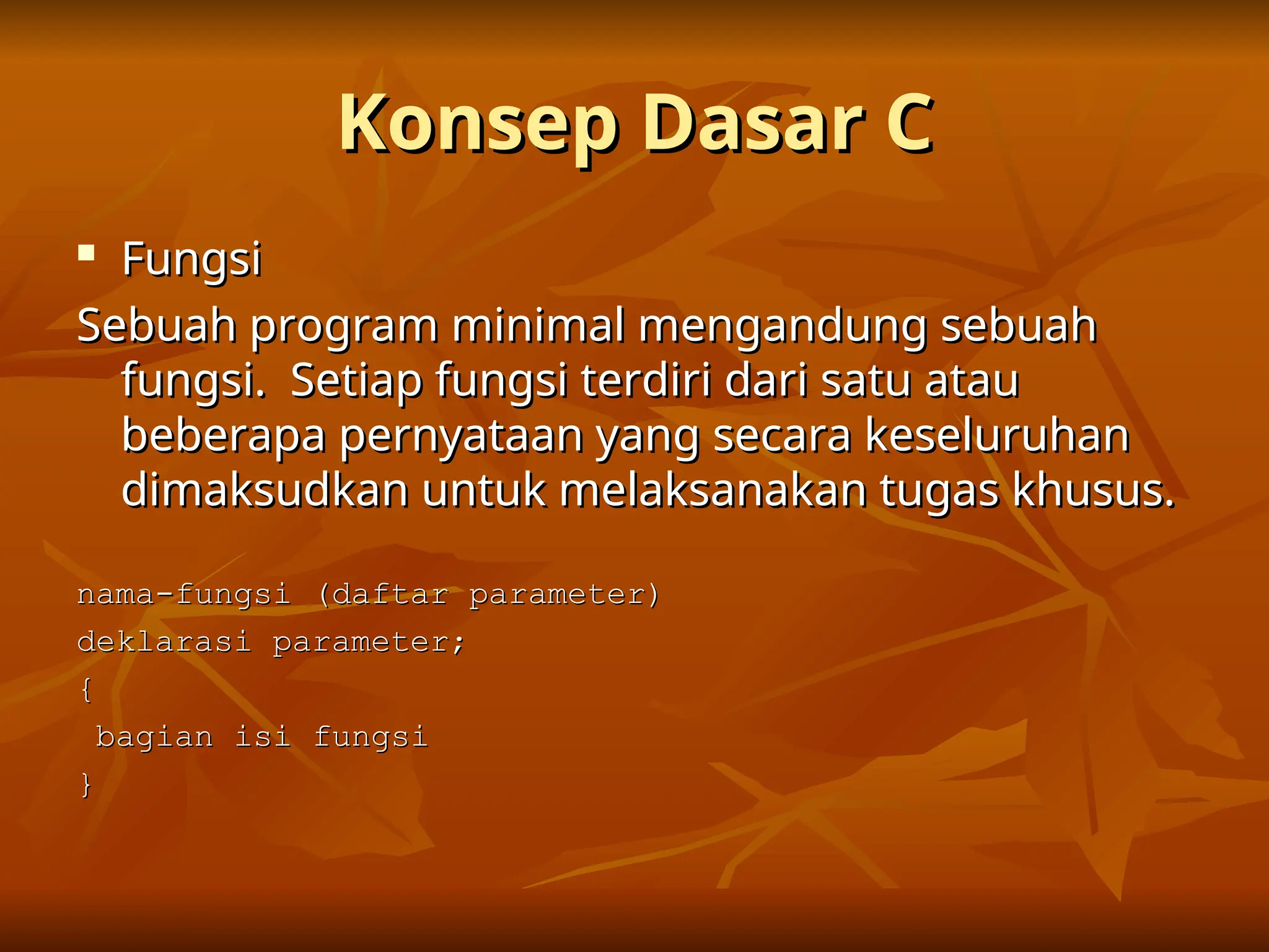 Konsep Dasar C
Konsep Dasar C

Fungsi
Fungsi
Sebuah program minimal mengandung sebuah
Sebuah program minimal mengandung sebuah
fungsi. Setiap fungsi terdiri dari satu atau
fungsi. Setiap fungsi terdiri dari satu atau
beberapa pernyataan yang secara keseluruhan
beberapa pernyataan yang secara keseluruhan
dimaksudkan untuk melaksanakan tugas khusus.
dimaksudkan untuk melaksanakan tugas khusus.
nama-fungsi (daftar parameter)
nama-fungsi (daftar parameter)
deklarasi parameter;
deklarasi parameter;
{
{
bagian isi fungsi
bagian isi fungsi
}
}
 