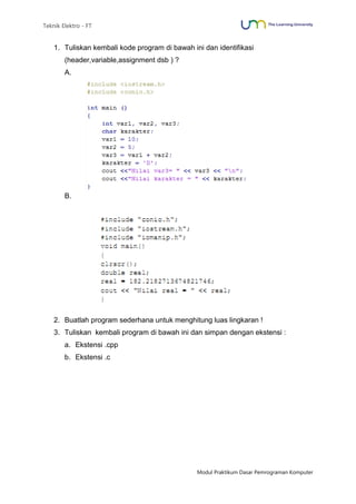 Teknik Elektro - FT
Modul Praktikum Dasar Pemrograman Komputer
1. Tuliskan kembali kode program di bawah ini dan identifikasi
(header,variable,assignment dsb ) ?
A.
B.
2. Buatlah program sederhana untuk menghitung luas lingkaran !
3. Tuliskan kembali program di bawah ini dan simpan dengan ekstensi :
a. Ekstensi .cpp
b. Ekstensi .c
 