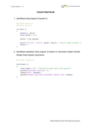 Teknik Elektro - FT
Modul Praktikum Dasar Pemrograman Komputer
TUGAS PRAKTIKUM
1. Identifikasi kode program di bawah ini.
2. Identifikasi kesalahan kode program di bawah ini. Kemudian tulislah kembali
dengan kode program yang benar.
 