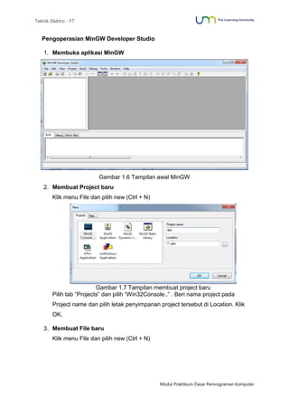 Teknik Elektro - FT
Modul Praktikum Dasar Pemrograman Komputer
Pengoperasian MinGW Developer Studio
1. Membuka aplikasi MinGW
Gambar 1.6 Tampilan awal MinGW
2. Membuat Project baru
Klik menu File dan pilih new (Ctrl + N)
Gambar 1.7 Tampilan membuat project baru
Pilih tab “Projects” dan pilih “Win32Console..” . Beri nama project pada
Project name dan pilih letak penyimpanan project tersebut di Location. Klik
OK.
3. Membuat File baru
Klik menu File dan pilih new (Ctrl + N)
 