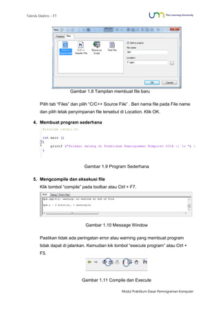 Teknik Elektro - FT
Modul Praktikum Dasar Pemrograman Komputer
Gambar 1.8 Tampilan membuat file baru
Pilih tab “Files” dan pilih “C/C++ Source File” . Beri nama file pada File name
dan pilih letak penyimpanan file tersebut di Location. Klik OK.
4. Membuat program sederhana
Gambar 1.9 Program Sederhana
5. Mengcompile dan eksekusi file
Klik tombol “compile” pada toolbar atau Ctrl + F7.
Gambar 1.10 Message Window
Pastikan tidak ada peringatan error atau warning yang membuat program
tidak dapat di jalankan. Kemudian kik tombol “execute program” atau Ctrl +
F5.
Gambar 1.11 Compile dan Execute
 