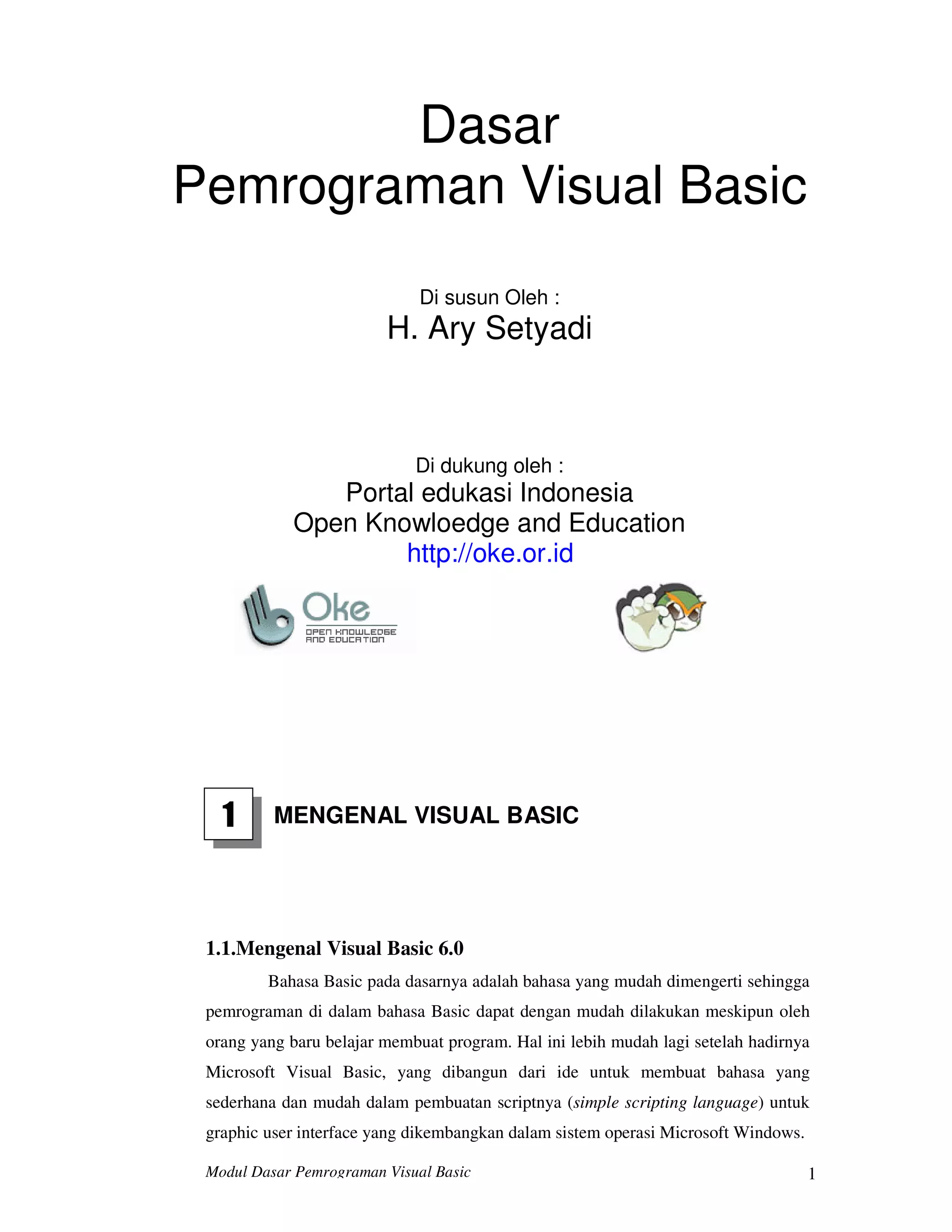 Modul Dasar Pemrograman Visual Basic 1
Dasar
Pemrograman Visual Basic
Di susun Oleh :
H. Ary Setyadi
Di dukung oleh :
Portal edukasi Indonesia
Open Knowloedge and Education
http://oke.or.id
1 MENGENAL VISUAL BASIC
1.1.Mengenal Visual Basic 6.0
Bahasa Basic pada dasarnya adalah bahasa yang mudah dimengerti sehingga
pemrograman di dalam bahasa Basic dapat dengan mudah dilakukan meskipun oleh
orang yang baru belajar membuat program. Hal ini lebih mudah lagi setelah hadirnya
Microsoft Visual Basic, yang dibangun dari ide untuk membuat bahasa yang
sederhana dan mudah dalam pembuatan scriptnya (simple scripting language) untuk
graphic user interface yang dikembangkan dalam sistem operasi Microsoft Windows.
 