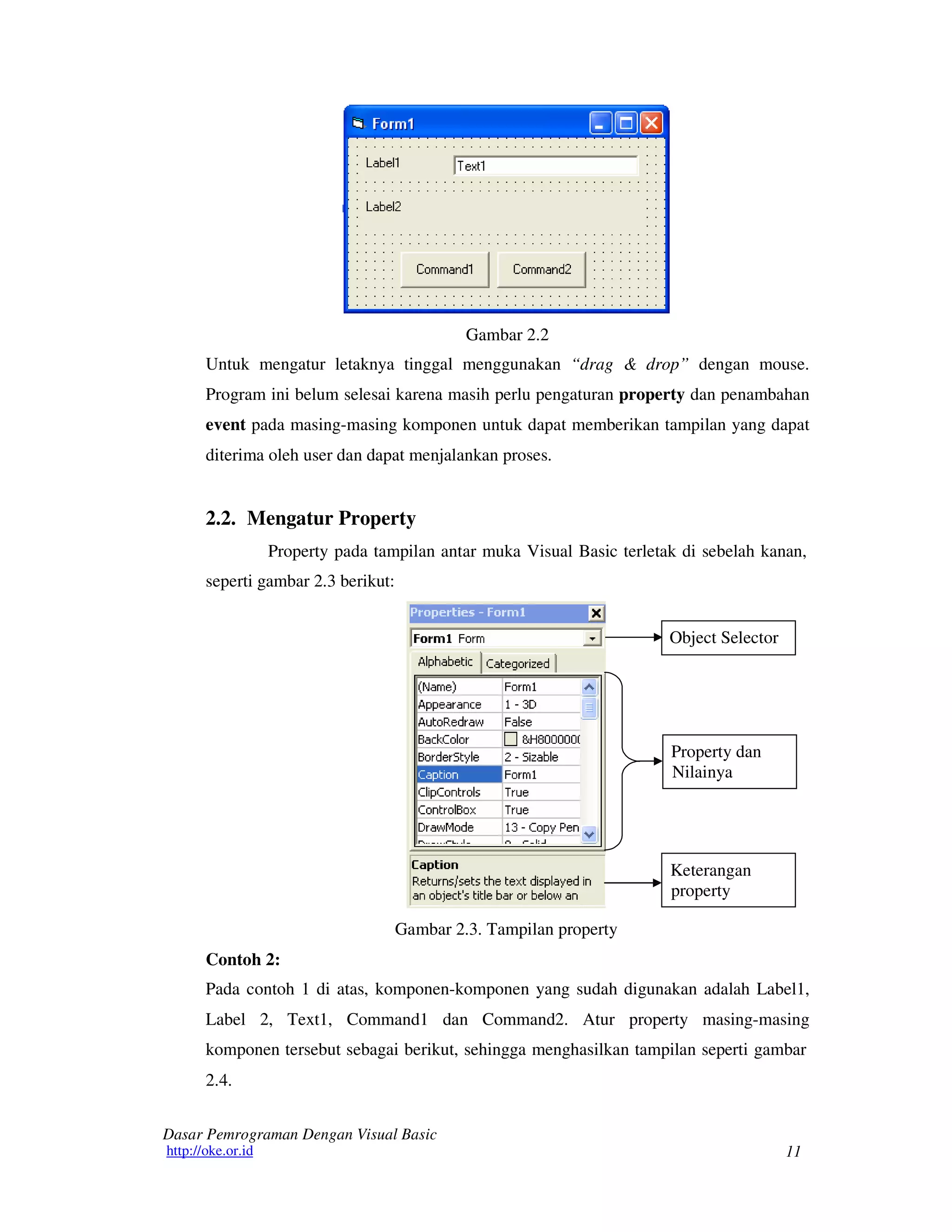 11
Dasar Pemrograman Dengan Visual Basic
http://oke.or.id
Gambar 2.2
Untuk mengatur letaknya tinggal menggunakan “drag & drop” dengan mouse.
Program ini belum selesai karena masih perlu pengaturan property dan penambahan
event pada masing-masing komponen untuk dapat memberikan tampilan yang dapat
diterima oleh user dan dapat menjalankan proses.
2.2. Mengatur Property
Property pada tampilan antar muka Visual Basic terletak di sebelah kanan,
seperti gambar 2.3 berikut:
Object Selector
Property dan
Nilainya
Keterangan
property
Contoh 2:
Gambar 2.3. Tampilan property
Pada contoh 1 di atas, komponen-komponen yang sudah digunakan adalah Label1,
Label 2, Text1, Command1 dan Command2. Atur property masing-masing
komponen tersebut sebagai berikut, sehingga menghasilkan tampilan seperti gambar
2.4.
 
