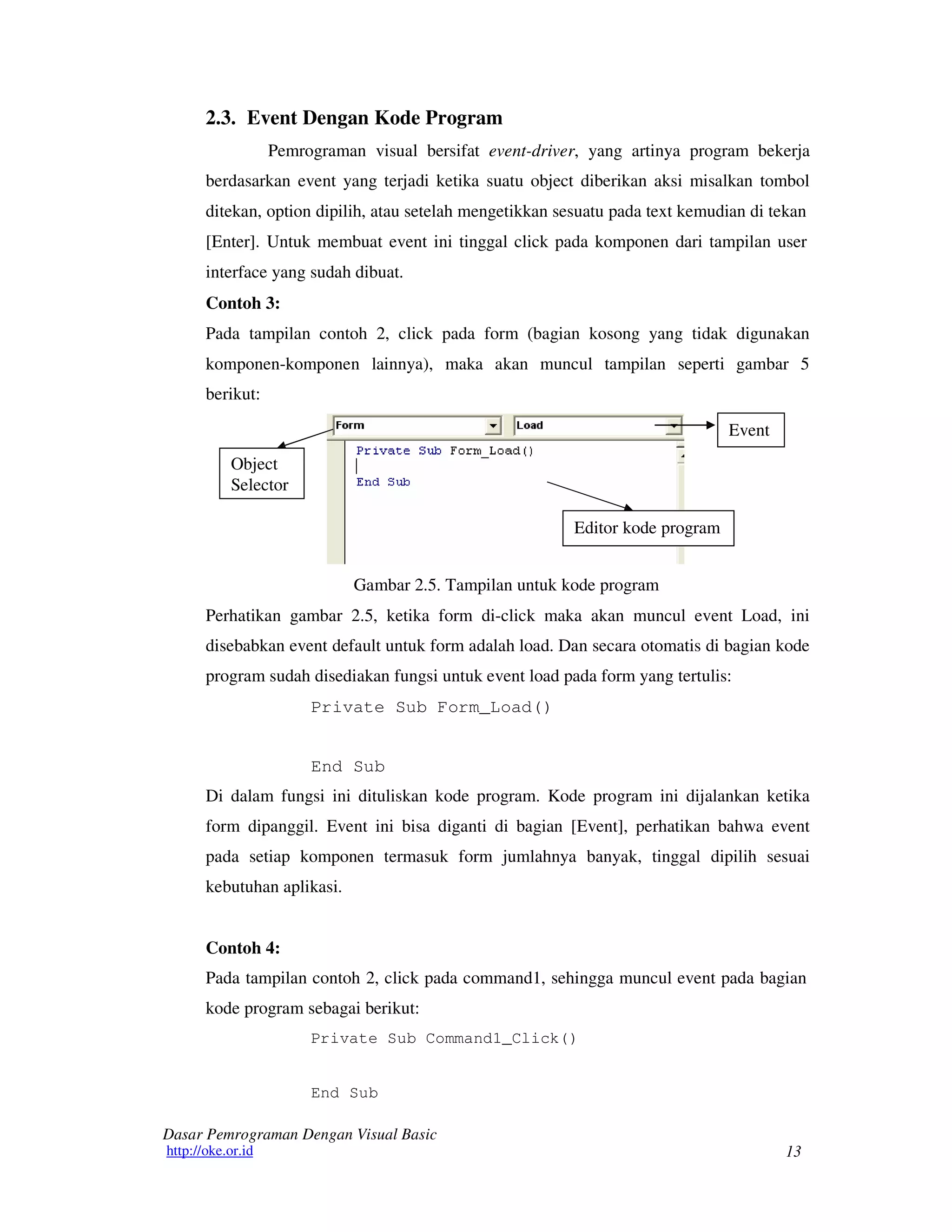 13
Dasar Pemrograman Dengan Visual Basic
http://oke.or.id
2.3. Event Dengan Kode Program
Pemrograman visual bersifat event-driver, yang artinya program bekerja
berdasarkan event yang terjadi ketika suatu object diberikan aksi misalkan tombol
ditekan, option dipilih, atau setelah mengetikkan sesuatu pada text kemudian di tekan
[Enter]. Untuk membuat event ini tinggal click pada komponen dari tampilan user
interface yang sudah dibuat.
Contoh 3:
Pada tampilan contoh 2, click pada form (bagian kosong yang tidak digunakan
komponen-komponen lainnya), maka akan muncul tampilan seperti gambar 5
berikut:
Object
Selector
Event
Editor kode program
Gambar 2.5. Tampilan untuk kode program
Perhatikan gambar 2.5, ketika form di-click maka akan muncul event Load, ini
disebabkan event default untuk form adalah load. Dan secara otomatis di bagian kode
program sudah disediakan fungsi untuk event load pada form yang tertulis:
Private Sub Form_Load()
End Sub
Di dalam fungsi ini dituliskan kode program. Kode program ini dijalankan ketika
form dipanggil. Event ini bisa diganti di bagian [Event], perhatikan bahwa event
pada setiap komponen termasuk form jumlahnya banyak, tinggal dipilih sesuai
kebutuhan aplikasi.
Contoh 4:
Pada tampilan contoh 2, click pada command1, sehingga muncul event pada bagian
kode program sebagai berikut:
Private Sub Command1_Click()
End Sub
 