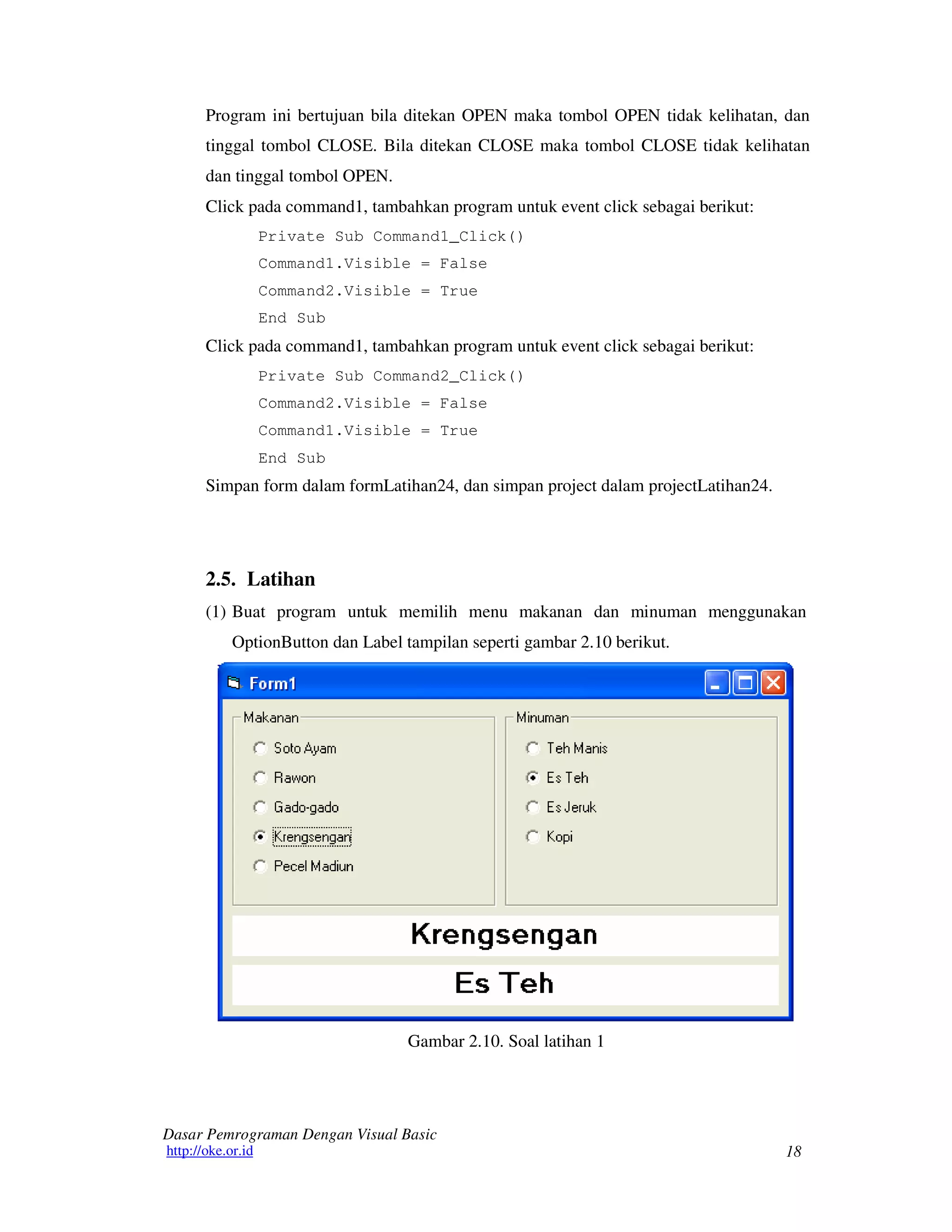 18
Dasar Pemrograman Dengan Visual Basic
http://oke.or.id
Program ini bertujuan bila ditekan OPEN maka tombol OPEN tidak kelihatan, dan
tinggal tombol CLOSE. Bila ditekan CLOSE maka tombol CLOSE tidak kelihatan
dan tinggal tombol OPEN.
Click pada command1, tambahkan program untuk event click sebagai berikut:
Private Sub Command1_Click()
Command1.Visible = False
Command2.Visible = True
End Sub
Click pada command1, tambahkan program untuk event click sebagai berikut:
Private Sub Command2_Click()
Command2.Visible = False
Command1.Visible = True
End Sub
Simpan form dalam formLatihan24, dan simpan project dalam projectLatihan24.
2.5. Latihan
(1) Buat program untuk memilih menu makanan dan minuman menggunakan
OptionButton dan Label tampilan seperti gambar 2.10 berikut.
Gambar 2.10. Soal latihan 1
 