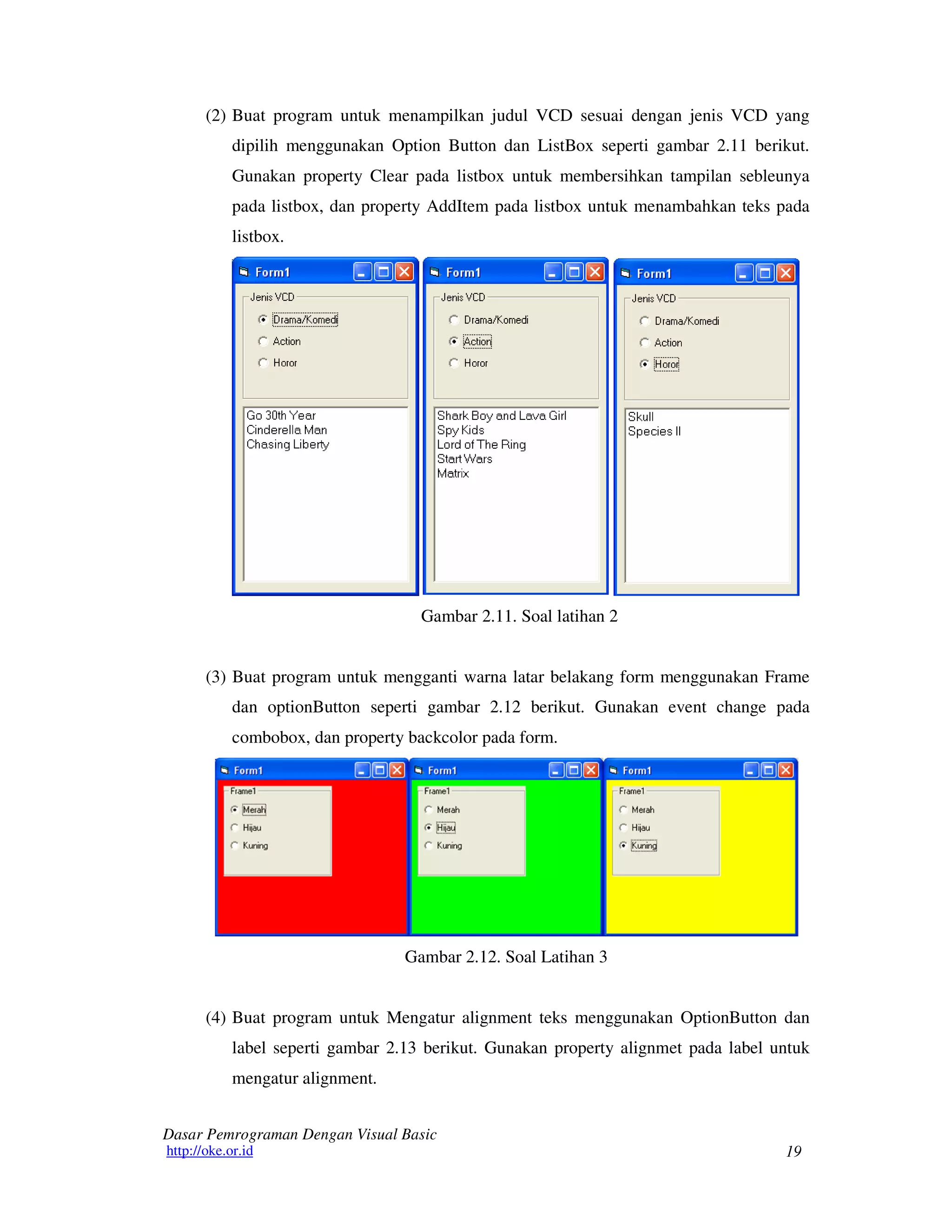 19
Dasar Pemrograman Dengan Visual Basic
http://oke.or.id
(2) Buat program untuk menampilkan judul VCD sesuai dengan jenis VCD yang
dipilih menggunakan Option Button dan ListBox seperti gambar 2.11 berikut.
Gunakan property Clear pada listbox untuk membersihkan tampilan sebleunya
pada listbox, dan property AddItem pada listbox untuk menambahkan teks pada
listbox.
Gambar 2.11. Soal latihan 2
(3) Buat program untuk mengganti warna latar belakang form menggunakan Frame
dan optionButton seperti gambar 2.12 berikut. Gunakan event change pada
combobox, dan property backcolor pada form.
Gambar 2.12. Soal Latihan 3
(4) Buat program untuk Mengatur alignment teks menggunakan OptionButton dan
label seperti gambar 2.13 berikut. Gunakan property alignmet pada label untuk
mengatur alignment.
 
