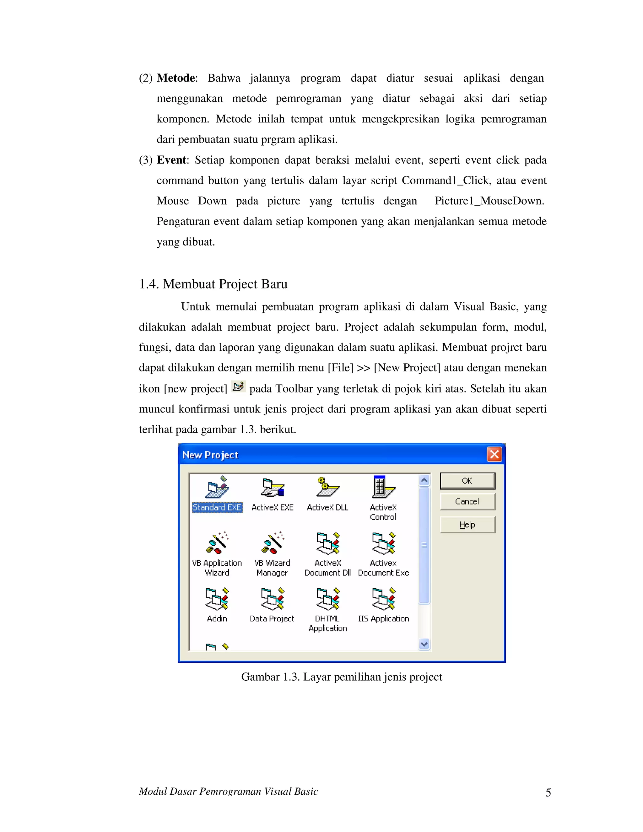 Modul Dasar Pemrograman Visual Basic 5
(2) Metode: Bahwa jalannya program dapat diatur sesuai aplikasi dengan
menggunakan metode pemrograman yang diatur sebagai aksi dari setiap
komponen. Metode inilah tempat untuk mengekpresikan logika pemrograman
dari pembuatan suatu prgram aplikasi.
(3) Event: Setiap komponen dapat beraksi melalui event, seperti event click pada
command button yang tertulis dalam layar script Command1_Click, atau event
Mouse Down pada picture yang tertulis dengan Picture1_MouseDown.
Pengaturan event dalam setiap komponen yang akan menjalankan semua metode
yang dibuat.
1.4. Membuat Project Baru
Untuk memulai pembuatan program aplikasi di dalam Visual Basic, yang
dilakukan adalah membuat project baru. Project adalah sekumpulan form, modul,
fungsi, data dan laporan yang digunakan dalam suatu aplikasi. Membuat projrct baru
dapat dilakukan dengan memilih menu [File] >> [New Project] atau dengan menekan
ikon [new project] pada Toolbar yang terletak di pojok kiri atas. Setelah itu akan
muncul konfirmasi untuk jenis project dari program aplikasi yan akan dibuat seperti
terlihat pada gambar 1.3. berikut.
Gambar 1.3. Layar pemilihan jenis project
 