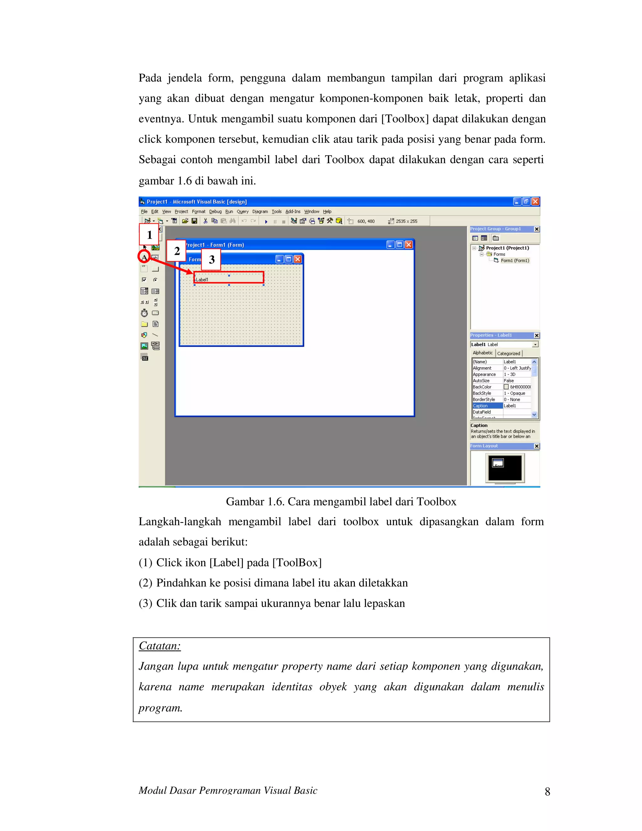 Modul Dasar Pemrograman Visual Basic 8
Pada jendela form, pengguna dalam membangun tampilan dari program aplikasi
yang akan dibuat dengan mengatur komponen-komponen baik letak, properti dan
eventnya. Untuk mengambil suatu komponen dari [Toolbox] dapat dilakukan dengan
click komponen tersebut, kemudian clik atau tarik pada posisi yang benar pada form.
Sebagai contoh mengambil label dari Toolbox dapat dilakukan dengan cara seperti
gambar 1.6 di bawah ini.
1
2
3
Gambar 1.6. Cara mengambil label dari Toolbox
Langkah-langkah mengambil label dari toolbox untuk dipasangkan dalam form
adalah sebagai berikut:
(1) Click ikon [Label] pada [ToolBox]
(2) Pindahkan ke posisi dimana label itu akan diletakkan
(3) Clik dan tarik sampai ukurannya benar lalu lepaskan
Catatan:
Jangan lupa untuk mengatur property name dari setiap komponen yang digunakan,
karena name merupakan identitas obyek yang akan digunakan dalam menulis
program.
 