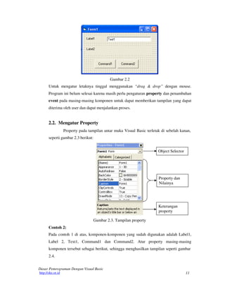 11
Dasar Pemrograman Dengan Visual Basic
http://oke.or.id
Gambar 2.2
Untuk mengatur letaknya tinggal menggunakan “drag & drop” dengan mouse.
Program ini belum selesai karena masih perlu pengaturan property dan penambahan
event pada masing-masing komponen untuk dapat memberikan tampilan yang dapat
diterima oleh user dan dapat menjalankan proses.
2.2. Mengatur Property
Property pada tampilan antar muka Visual Basic terletak di sebelah kanan,
seperti gambar 2.3 berikut:
Object Selector
Property dan
Nilainya
Keterangan
property
Contoh 2:
Gambar 2.3. Tampilan property
Pada contoh 1 di atas, komponen-komponen yang sudah digunakan adalah Label1,
Label 2, Text1, Command1 dan Command2. Atur property masing-masing
komponen tersebut sebagai berikut, sehingga menghasilkan tampilan seperti gambar
2.4.
 