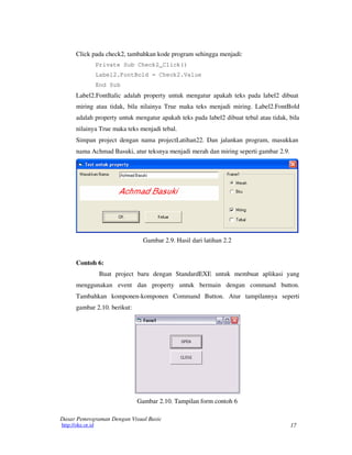 17
Dasar Pemrograman Dengan Visual Basic
http://oke.or.id
Click pada check2, tambahkan kode program sehingga menjadi:
Private Sub Check2_Click()
Label2.FontBold = Check2.Value
End Sub
Label2.FontItalic adalah property untuk mengatur apakah teks pada label2 dibuat
miring atau tidak, bila nilainya True maka teks menjadi miring. Label2.FontBold
adalah property untuk mengatur apakah teks pada label2 dibuat tebal atau tidak, bila
nilainya True maka teks menjadi tebal.
Simpan project dengan nama projectLatihan22. Dan jalankan program, masukkan
nama Achmad Basuki, atur teksnya menjadi merah dan miring seperti gambar 2.9.
Gambar 2.9. Hasil dari latihan 2.2
Contoh 6:
Buat project baru dengan StandardEXE untuk membuat aplikasi yang
menggunakan event dan property untuk bermain dengan command button.
Tambahkan komponen-komponen Command Button. Atur tampilannya seperti
gambar 2.10. berikut:
Gambar 2.10. Tampilan form contoh 6
 