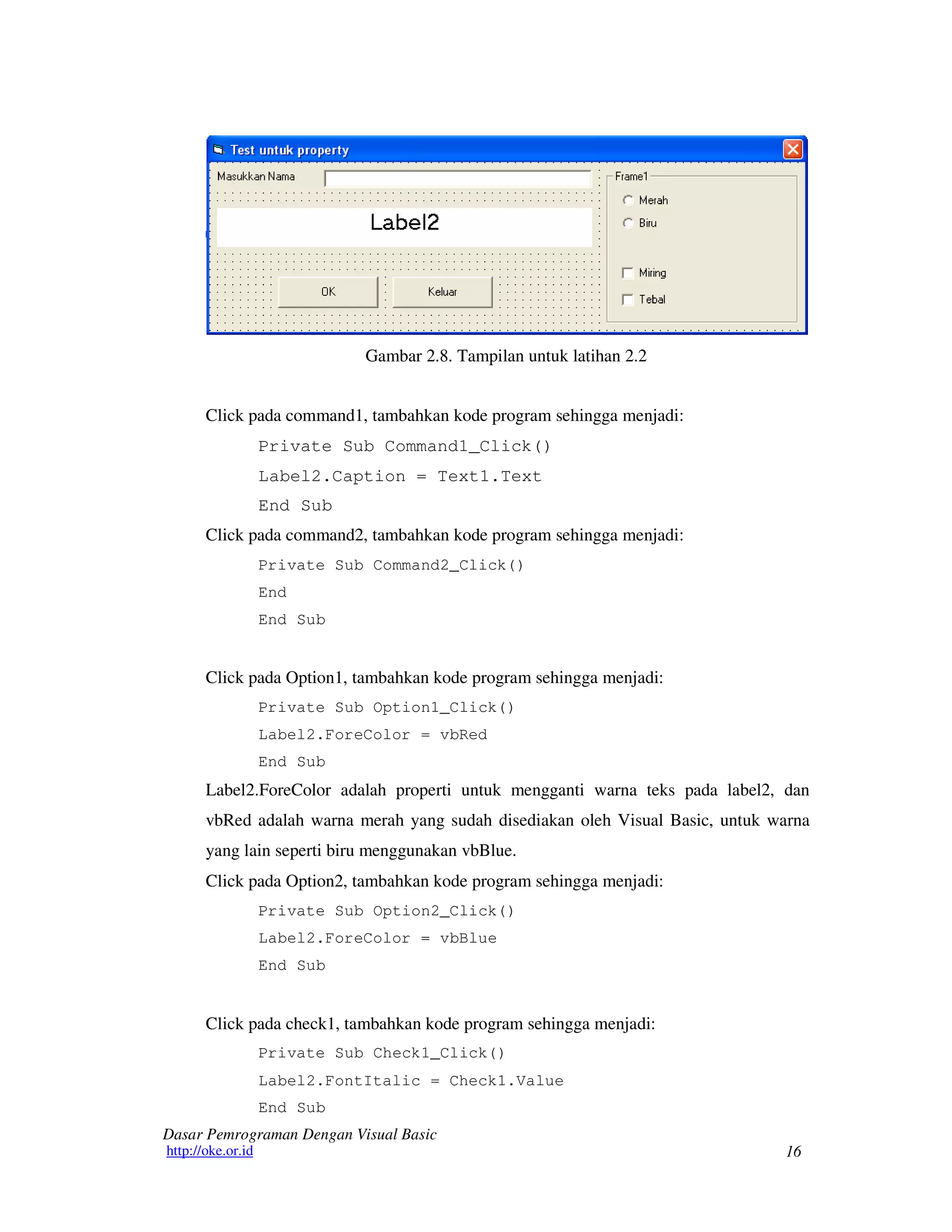 16
Dasar Pemrograman Dengan Visual Basic
http://oke.or.id
Gambar 2.8. Tampilan untuk latihan 2.2
Click pada command1, tambahkan kode program sehingga menjadi:
Private Sub Command1_Click()
Label2.Caption = Text1.Text
End Sub
Click pada command2, tambahkan kode program sehingga menjadi:
Private Sub Command2_Click()
End
End Sub
Click pada Option1, tambahkan kode program sehingga menjadi:
Private Sub Option1_Click()
Label2.ForeColor = vbRed
End Sub
Label2.ForeColor adalah properti untuk mengganti warna teks pada label2, dan
vbRed adalah warna merah yang sudah disediakan oleh Visual Basic, untuk warna
yang lain seperti biru menggunakan vbBlue.
Click pada Option2, tambahkan kode program sehingga menjadi:
Private Sub Option2_Click()
Label2.ForeColor = vbBlue
End Sub
Click pada check1, tambahkan kode program sehingga menjadi:
Private Sub Check1_Click()
Label2.FontItalic = Check1.Value
End Sub
 