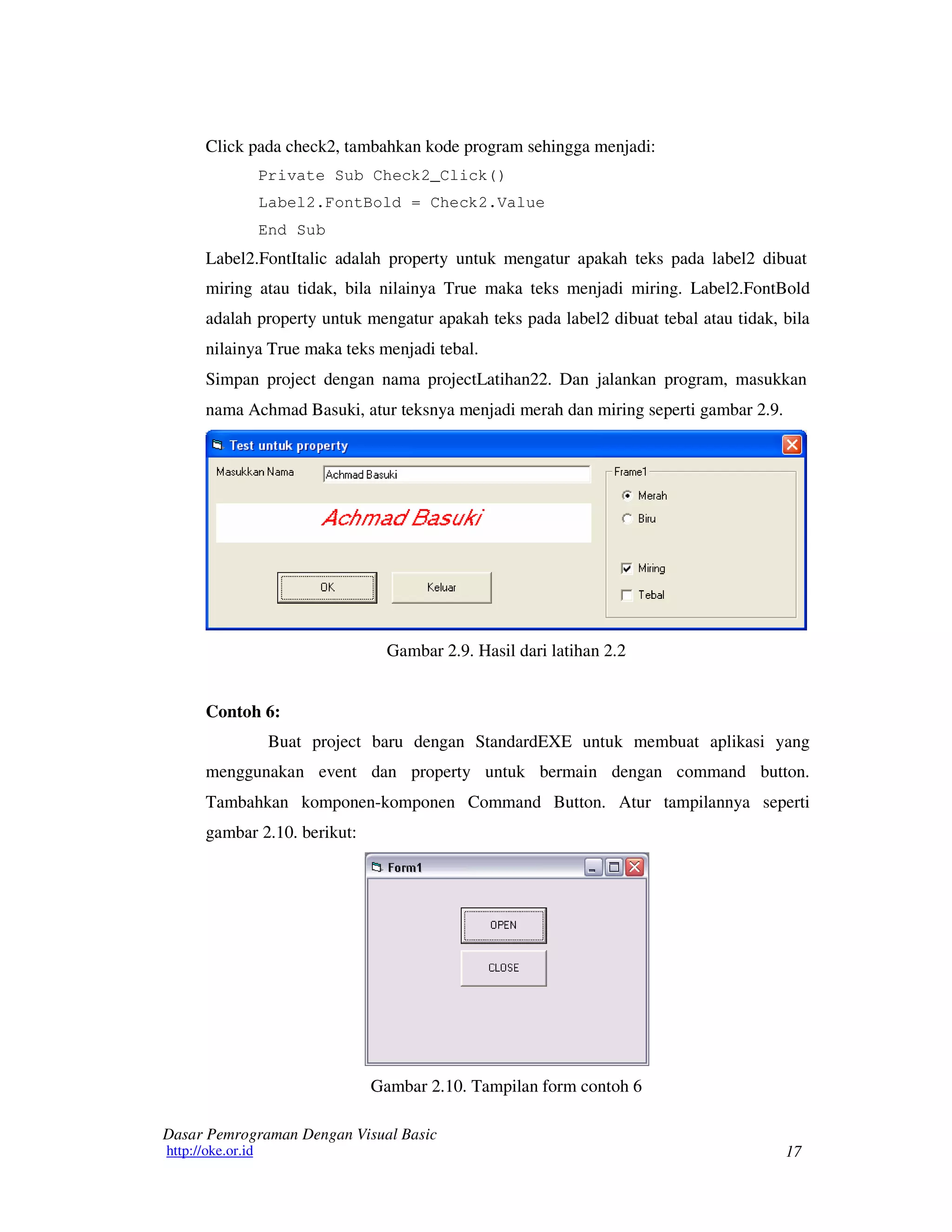 17
Dasar Pemrograman Dengan Visual Basic
http://oke.or.id
Click pada check2, tambahkan kode program sehingga menjadi:
Private Sub Check2_Click()
Label2.FontBold = Check2.Value
End Sub
Label2.FontItalic adalah property untuk mengatur apakah teks pada label2 dibuat
miring atau tidak, bila nilainya True maka teks menjadi miring. Label2.FontBold
adalah property untuk mengatur apakah teks pada label2 dibuat tebal atau tidak, bila
nilainya True maka teks menjadi tebal.
Simpan project dengan nama projectLatihan22. Dan jalankan program, masukkan
nama Achmad Basuki, atur teksnya menjadi merah dan miring seperti gambar 2.9.
Gambar 2.9. Hasil dari latihan 2.2
Contoh 6:
Buat project baru dengan StandardEXE untuk membuat aplikasi yang
menggunakan event dan property untuk bermain dengan command button.
Tambahkan komponen-komponen Command Button. Atur tampilannya seperti
gambar 2.10. berikut:
Gambar 2.10. Tampilan form contoh 6
 
