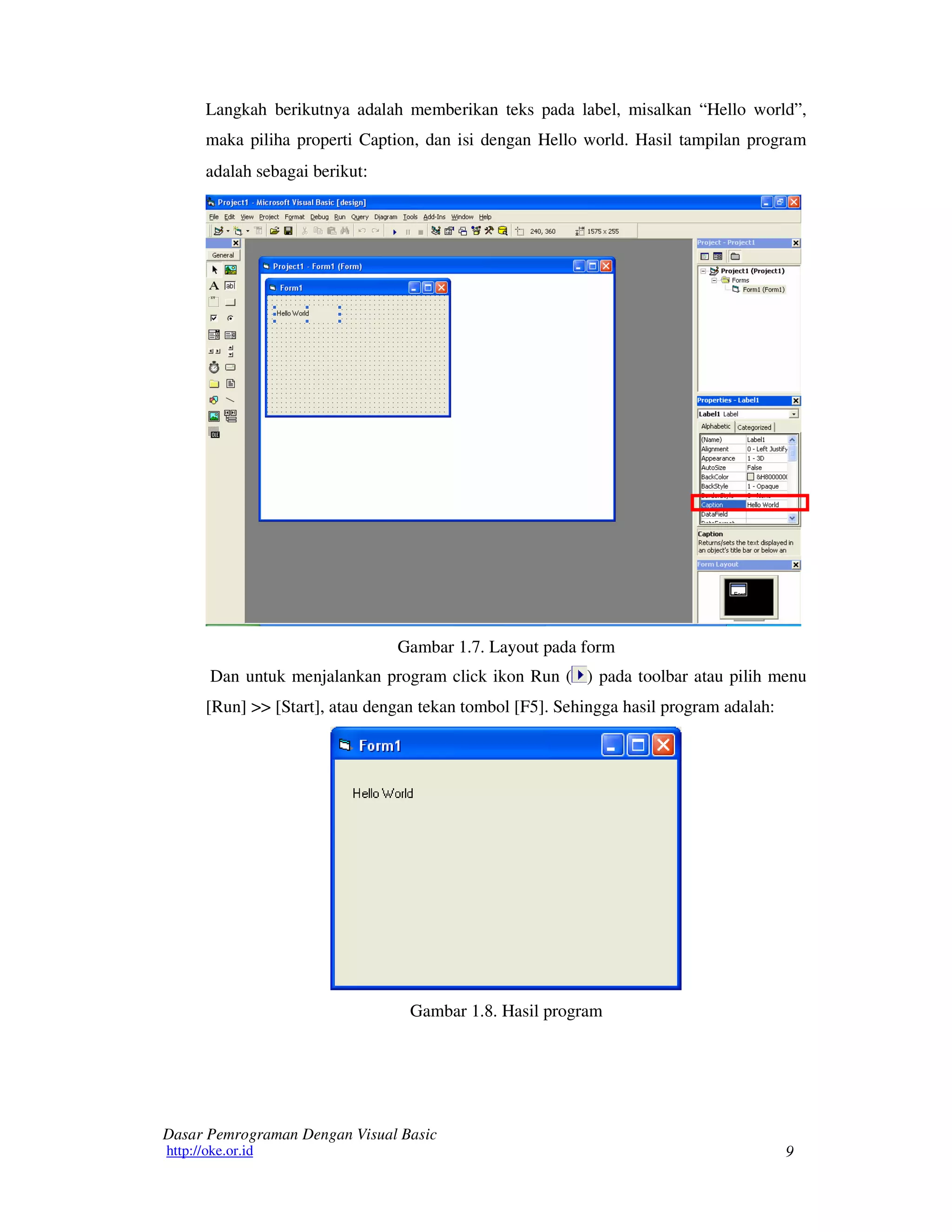9
Dasar Pemrograman Dengan Visual Basic
http://oke.or.id
Langkah berikutnya adalah memberikan teks pada label, misalkan “Hello world”,
maka piliha properti Caption, dan isi dengan Hello world. Hasil tampilan program
adalah sebagai berikut:
Gambar 1.7. Layout pada form
Dan untuk menjalankan program click ikon Run ( ) pada toolbar atau pilih menu
[Run] >> [Start], atau dengan tekan tombol [F5]. Sehingga hasil program adalah:
Gambar 1.8. Hasil program
 