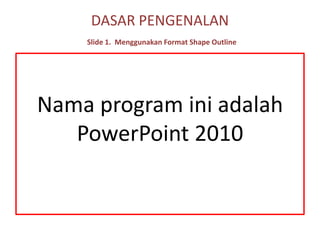 DASAR PENGENALANSlide 1.Menggunakan Format Shape Outline Nama program ini adalah PowerPoint 2010 