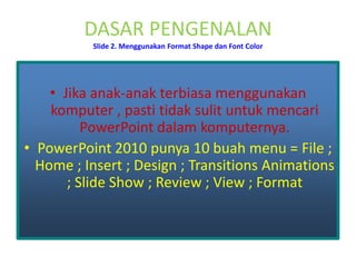 DASAR PENGENALANSlide 2. Menggunakan Format Shape dan Font Color Jika anak-anak terbiasa menggunakankomputer , pastitidaksulituntuk mencari PowerPointdalam komputernya. PowerPoint 2010 punya 10 buah menu =File ; Home ; Insert ; Design ; Transitions Animations ; Slide Show ; Review ; View ; Format 