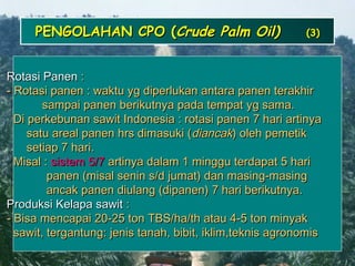 2424
PENGOLAHAN CPO (PENGOLAHAN CPO (Crude Palm Oil)Crude Palm Oil) (3)(3)
Rotasi PanenRotasi Panen ::
- Rotasi panen : waktu yg diperlukan antara panen terakhir- Rotasi panen : waktu yg diperlukan antara panen terakhir
sampai panen berikutnya pada tempat yg sama.sampai panen berikutnya pada tempat yg sama.
Di perkebunan sawit Indonesia : rotasi panen 7 hari artinyaDi perkebunan sawit Indonesia : rotasi panen 7 hari artinya
satu areal panen hrs dimasuki (satu areal panen hrs dimasuki (diancakdiancak) oleh pemetik) oleh pemetik
setiap 7 hari.setiap 7 hari.
Misal :Misal : sistem 5/7sistem 5/7 artinya dalam 1 minggu terdapat 5 hariartinya dalam 1 minggu terdapat 5 hari
panen (misal senin s/d jumat) dan masing-masingpanen (misal senin s/d jumat) dan masing-masing
ancak panen diulang (dipanen) 7 hari berikutnya.ancak panen diulang (dipanen) 7 hari berikutnya.
Produksi Kelapa sawitProduksi Kelapa sawit ::
- Bisa mencapai 20-25 ton TBS/ha/th atau 4-5 ton minyak- Bisa mencapai 20-25 ton TBS/ha/th atau 4-5 ton minyak
sawit, tergantung: jenis tanah, bibit, iklim,teknis agronomissawit, tergantung: jenis tanah, bibit, iklim,teknis agronomis
 