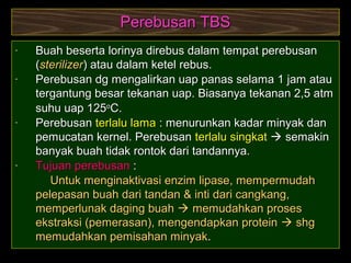14
Perebusan TBSPerebusan TBS
- Buah beserta lorinya direbus dalam tempat perebusanBuah beserta lorinya direbus dalam tempat perebusan
((sterilizersterilizer) atau dalam ketel rebus.) atau dalam ketel rebus.
- Perebusan dg mengalirkan uap panas selama 1 jam atauPerebusan dg mengalirkan uap panas selama 1 jam atau
tergantung besar tekanan uap. Biasanya tekanan 2,5 atmtergantung besar tekanan uap. Biasanya tekanan 2,5 atm
suhu uap 125suhu uap 125oo
C.C.
- PerebusanPerebusan terlalu lamaterlalu lama : menurunkan kadar minyak dan: menurunkan kadar minyak dan
pemucatan kernel. Perebusanpemucatan kernel. Perebusan terlalu singkatterlalu singkat  semakinsemakin
banyak buah tidak rontok dari tandannya.banyak buah tidak rontok dari tandannya.
- Tujuan perebusanTujuan perebusan ::
Untuk menginaktivasi enzim lipase, mempermudahUntuk menginaktivasi enzim lipase, mempermudah
pelepasan buah dari tandan & inti dari cangkang,pelepasan buah dari tandan & inti dari cangkang,
memperlunak daging buahmemperlunak daging buah  memudahkan prosesmemudahkan proses
ekstraksi (pemerasan), mengendapkan proteinekstraksi (pemerasan), mengendapkan protein  shgshg
memudahkan pemisahan minyakmemudahkan pemisahan minyak..
 
