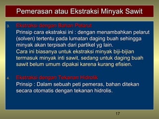 17
Pemerasan atau Ekstraksi Minyak SawitPemerasan atau Ekstraksi Minyak Sawit
3.3. Ekstraksi dengan Bahan PelarutEkstraksi dengan Bahan Pelarut
Prinsip cara ekstraksi ini : dengan menambahkan pelarutPrinsip cara ekstraksi ini : dengan menambahkan pelarut
(solven) tertentu pada lumatan daging buah sehingga(solven) tertentu pada lumatan daging buah sehingga
minyak akan terpisah dari partikel yg lain.minyak akan terpisah dari partikel yg lain.
Cara ini biasanya untuk ekstraksi minyak biji-bijianCara ini biasanya untuk ekstraksi minyak biji-bijian
termasuk minyak inti sawit, sedang untuk daging buahtermasuk minyak inti sawit, sedang untuk daging buah
sawit belum umum dipakai karena kurang efisien.sawit belum umum dipakai karena kurang efisien.
4.4. Ekstraksi dengan Tekanan HidrolikEkstraksi dengan Tekanan Hidrolik
Prinsip : Dalam sebuah peti pemeras, bahan ditekanPrinsip : Dalam sebuah peti pemeras, bahan ditekan
secara otomatis dengan tekanan hidrolissecara otomatis dengan tekanan hidrolis..
 