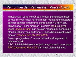 18
Pemurnian dan Penjernihan Minyak SawitPemurnian dan Penjernihan Minyak Sawit
- Minyak sawit yang keluar dari tempat pemerasan masihMinyak sawit yang keluar dari tempat pemerasan masih
berupa minyak kasar karena masih mengandung kotoranberupa minyak kasar karena masih mengandung kotoran
partikel-partikel tempurung, serabut dan 40-45 % air.partikel-partikel tempurung, serabut dan 40-45 % air.
- Minyak sawit kasar dialirkan ke dalamMinyak sawit kasar dialirkan ke dalam tangki minyaktangki minyak
kasarkasar ((crude oil tankcrude oil tank) dan setelah mengalami pemurnian) dan setelah mengalami pemurnian
atau klarifikasi yang bertahapatau klarifikasi yang bertahap  dihasilkan minyak sawitdihasilkan minyak sawit
mentahmentah ((Crude Palm Oil atau CPOCrude Palm Oil atau CPO))
- Proses penjernihanProses penjernihan  menurunkan kandungan air dimenurunkan kandungan air di
dalam minyak.dalam minyak.
- CPO diolah lebih lanjut menjadi minyak sawit murni atauCPO diolah lebih lanjut menjadi minyak sawit murni atau
PPO (processed Palm OilPPO (processed Palm Oil)) dan hasil olahan lainnya.dan hasil olahan lainnya.
 