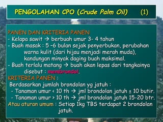 2424
PENGOLAHAN CPO (PENGOLAHAN CPO (Crude Palm Oil)Crude Palm Oil) (1)(1)
PANEN DAN KRITERIA PANENPANEN DAN KRITERIA PANEN
- Kelapa sawit- Kelapa sawit  berbuah umur 3- 4 tahunberbuah umur 3- 4 tahun
- Buah masak : 5 –6 bulan sejak penyerbukan, perubahanBuah masak : 5 –6 bulan sejak penyerbukan, perubahan
warna kulit (dari hijau menjadi merah muda),warna kulit (dari hijau menjadi merah muda),
kandungan minyak daging buah maksimal.kandungan minyak daging buah maksimal.
- Buah terlalu matangBuah terlalu matang  buah akan lepas dari tangkainyabuah akan lepas dari tangkainya
disebut :disebut : membrondolmembrondol..
KRITERIA PANENKRITERIA PANEN ::
Berdasarkan jumlah brondolan yg jatuh :Berdasarkan jumlah brondolan yg jatuh :
- Tanaman umur < 10 th- Tanaman umur < 10 th  jml brondolan jatuh ± 10 butir.jml brondolan jatuh ± 10 butir.
- Tanaman umur > 10 th- Tanaman umur > 10 th  jml brondolan jatuh 15-20 btr.jml brondolan jatuh 15-20 btr.
Atau aturan umumAtau aturan umum : Setiap 1kg TBS terdapat 2 brondolan: Setiap 1kg TBS terdapat 2 brondolan
jatuh.jatuh.
 