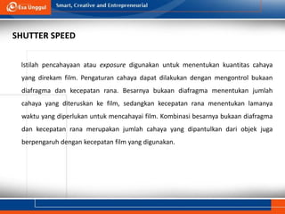 lstilah pencahayaan atau exposure digunakan untuk menentukan kuantitas cahaya
yang direkam film. Pengaturan cahaya dapat dilakukan dengan mengontrol bukaan
diafragma dan kecepatan rana. Besarnya bukaan diafragma menentukan jumlah
cahaya yang diteruskan ke film, sedangkan kecepatan rana menentukan lamanya
waktu yang diperlukan untuk mencahayai film. Kombinasi besarnya bukaan diafragma
dan kecepatan rana merupakan jumlah cahaya yang dipantulkan dari objek juga
berpengaruh dengan kecepatan film yang digunakan.
SHUTTER SPEED
 