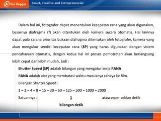 Dalam hal ini, fotografer dapat menentukan kecepatan rana yang akan digunakan,
besarnya diafragma (f) akan ditentukan oleh kamera secara otomatis. Hal lainnya
dapat pula sarana prioritas bukaan diafragma ditentukan oleh fotografer, kamera yang
akan mengukur sendiri kecepatan rana (SP) yang harus digunakan dengan sistem
pencahayaan otomatis, dengan kedua hal ini proses pemotretan akan berlangsung
lebih cepat dan lebih mudah, Jadi :
Shutter Speed (SP) adalah bilangan yang mengatur kerja RANA
RANA adalah alat yang membatasi waktu masuknya cahaya ke film.
Bilangan Shutter Speed :
1 – 2 – 4 – 8 – 15 – 30 – 60 – 125 – 500 – 1000 – 2000
Satuannya : 1 atau seper sekian detik
bilangan detik
 