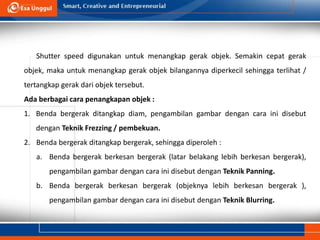 Shutter speed digunakan untuk menangkap gerak objek. Semakin cepat gerak
objek, maka untuk menangkap gerak objek bilangannya diperkecil sehingga terlihat /
tertangkap gerak dari objek tersebut.
Ada berbagai cara penangkapan objek :
1. Benda bergerak ditangkap diam, pengambilan gambar dengan cara ini disebut
dengan Teknik Frezzing / pembekuan.
2. Benda bergerak ditangkap bergerak, sehingga diperoleh :
a. Benda bergerak berkesan bergerak (latar belakang lebih berkesan bergerak),
pengambilan gambar dengan cara ini disebut dengan Teknik Panning.
b. Benda bergerak berkesan bergerak (objeknya lebih berkesan bergerak ),
pengambilan gambar dengan cara ini disebut dengan Teknik Blurring.
 