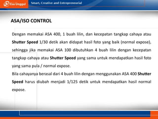 Dengan memakai ASA 400, 1 buah lilin, dan kecepatan tangkap cahaya atau
Shutter Speed 1/30 detik akan didapat hasil foto yang baik (normal expose),
sehingga jika memakai ASA 100 dibutuhkan 4 buah lilin dengan kecepatan
tangkap cahaya atau Shutter Speed yang sama untuk mendapatkan hasil foto
yang sama pula / normal expose.
Bila cahayanya berasal dari 4 buah lilin dengan menggunakan ASA 400 Shutter
Speed harus diubah menjadi 1/125 detik untuk mendapatkan hasil normal
expose.
ASA/ISO CONTROL
 