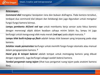 Keterangan :
Command dial mengatur kecepatan rana dan bukaan diafragma. Pada kamera tersebut,
terdapat dua command dial (depan dan belakang) dan juga digunakan untuk mengatur
fungsi-fungsi kamera lainnya.
Lampu pembantu AF/anti red eye untuk membantu kerja sensor auto fokus kamera
dengan menerangi objek dalam keadaan cahaya minim Selain itu, lampu ini juga
berfungsi untuk mengurangi efek mata merah (red eye) pada objek manusia. 1
Lampu kilat built-in/pop-up flash adalah lampu kilat bawaan yang terpasang pada atap
kamera.
Selektor mode pemotretan berfungsi untuk memilih fungsi-fungsi otomatis atau manual
dalam pengoperaslan kamera. 2
Hand grip & tempat baterai adalah tempat untuk memegang kamera yang dibuat
dengan ergonomis. Juga berfungsl sebagai wadah baterai kamera.
Tombol pengamat ruang tajam (lihat tuas pengamat ruang tajam pada anatomi kamera
film).
 