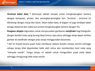 Terminal kabel data 3 (tertutup) adalah tempat untuk menghubungkan kamera
dengan komputer, printer, dan perangkat-perangkat lain. Terminal - terminal ini
dilindungi dengan tutup dari karet. Selain kabel data, di bagian ini juga terdapat kabel
tenaga eksternal dan video out (untuk menghubungkan kamera dengan Tv).
Pengatur diopter digunakan untuk menyesuaikan gambaran viewfinder bagi fotografer
dengan kondisi mata yang kurang ideal (minus atau plus) sehingga tetap dapat melihat
gambar di viewfinder dengan jelas tanpa menggunakan kacamata.
1 Hal ini terjadi karena pupil mata membesar (dalam kondisi cahaya minim) sehingga
cahaya lampu kilat dipantulkan balik oleh retina dan memberikan hasil mata yang
"menyala merah". Fungsi lampu ini adalah untuk mengecilkan pupil mata objek
sehingga mengurangi efek mata merah.
 