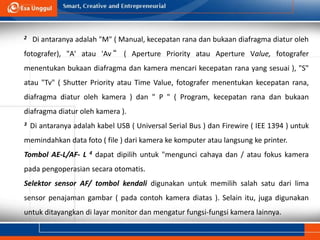 2 Di antaranya adalah "M" ( Manual, kecepatan rana dan bukaan diafragma diatur oleh
fotografer), "A' atau 'Av “ ( Aperture Priority atau Aperture Value, fotografer
menentukan bukaan diafragma dan kamera mencari kecepatan rana yang sesuai ), "S"
atau "Tv" ( Shutter Priority atau Time Value, fotografer menentukan kecepatan rana,
diafragma diatur oleh kamera ) dan " P " ( Program, kecepatan rana dan bukaan
diafragma diatur oleh kamera ).
3 Di antaranya adalah kabel USB ( Universal Serial Bus ) dan Firewire ( IEE 1394 ) untuk
memindahkan data foto ( file ) dari kamera ke komputer atau langsung ke printer.
Tombol AE-L/AF- L 4 dapat dipilih untuk "mengunci cahaya dan / atau fokus kamera
pada pengoperasian secara otomatis.
Selektor sensor AF/ tombol kendali digunakan untuk memilih salah satu dari lima
sensor penajaman gambar ( pada contoh kamera diatas ). Selain itu, juga digunakan
untuk ditayangkan di layar monitor dan mengatur fungsi-fungsi kamera lainnya.
 