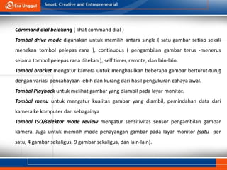 Command dial belakang ( lihat command dial )
Tombol drive mode digunakan untuk memilih antara single ( satu gambar setiap sekali
menekan tombol pelepas rana ), continuous ( pengambilan gambar terus -menerus
selama tombol pelepas rana ditekan ), self timer, remote, dan lain-lain.
Tombol bracket mengatur kamera untuk menghasilkan beberapa gambar berturut-turut
dengan variasi pencahayaan lebih dan kurang dari hasil pengukuran cahaya awal.
Tombol Playback untuk melihat gambar yang diambil pada layar monitor.
Tombol menu untuk mengatur kualitas gambar yang diambil, pemindahan data dari
kamera ke komputer dan sebagainya
Tombol ISO/selektor mode review mengatur sensitivitas sensor pengambilan gambar
kamera. Juga untuk memilih mode penayangan gambar pada layar monitor (satu per
satu, 4 gambar sekaligus, 9 gambar sekaligus, dan lain-lain).
 
