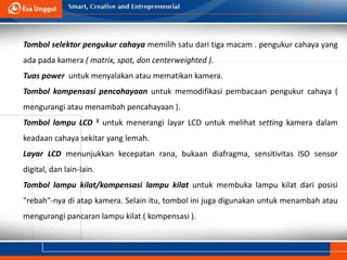 Tombol selektor pengukur cahaya memilih satu dari tiga macam . pengukur cahaya yang
ada pada kamera ( matrix, spot, don centerweighted ).
Tuas power untuk menyalakan atau mematikan kamera.
Tombol kompensasi pencahayaan untuk memodifikasi pembacaan pengukur cahaya (
mengurangi atau menambah pencahayaan ).
Tombol lampu LCD 5 untuk menerangi layar LCD untuk melihat setting kamera dalam
keadaan cahaya sekitar yang lemah.
Layar LCD menunjukkan kecepatan rana, bukaan diafragma, sensitivitas ISO sensor
digital, dan lain-lain.
Tombol lampu kilat/kompensasi lampu kilat untuk membuka lampu kilat dari posisi
"rebah"-nya di atap kamera. Selain itu, tombol ini juga digunakan untuk menambah atau
mengurangi pancaran lampu kilat ( kompensasi ).
 